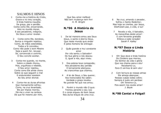SALMOS E HINOS
1     Conta-me a história de Cristo,             Que Seu amor inefável
      Grava-a no meu coração,                  Não tem mudança nem fim!         6      Na cruz, amando o pecador,
       A linda história inaudita                      H. M. Wright                    Sofreu o Santo Redentor;
       De graça, paz e perdão.                                                      Mas hoje os crentes, por Jesus,
    Conta como Ele, encarnando,                                                      Desfrutam paz, e vida, e luz!
       Veio no mundo morar,                    N.º96 A História de
     E aos pecadores, indignos,                      Jesus                          7      Revela a nós, ó Salvador,
      De Deus o amor revelar.                                                           As maravilhas deste amor!
                                       1         De tal maneira amou aos Seus            E com fervente gratidão
    2   Conta como Ele, bondoso,               Jesus, o santo e eterno Deus,              Enleva a cada coração!
     Nunca a ninguém rejeitou;                 Que neste mundo quis andar                     Sarah P. Kalley
     Como, de mãos estendidas,                 E pelos homens Se entregar.
        Todos a Si convidou;
    Como não pode o bom Mestre         2         Quão grande e mui constante         N.º97 Doce e Linda
      Seja a quem for, recusar,                            amor                           História
      Se, convencido e contrito,                Por nós sentiu o Salvador!
        O Seu convite aceitar.                  De Sua glória a nós desceu      1        Oh! Que doce e linda história
                                                E, igual a nós, aqui viveu.              Do Cordeiro que morreu,
3        Conta-me quando, no monte,                                                     Do Senhor da vida e glória
          Sobre a cidade chorou,       3         Dos pobres teve compaixão;             Que nos chama para o céu!
         Pois, orgulhosa e rebelde,             Aos pecadores deu perdão                      Recebamo-Lo,
           O Seu amor rejeitou.                  E ternamente abençoou                  Para O vermos lá sem véu!
        Conta como Ele ainda chora             As criancinhas que chamou.
        Sobre os que seguem o mal                                               2     Com ternura as nossas almas
          E endurecidos resistem       4         A lei de Deus, o Seu querer;           Ele almeja abençoar;
           Ao Seu amor divinal.                 Aos transviados fez saber;           Nossas culpas todas cobre;
                                                 Verdade e graça revelou             Sempre é justo em perdoar.
4         Conta-me as duras afrontas           No grande Pai que nos amou.                 Oh! Amemo-Lo,
         Que mansamente sofreu;                                                      Pois assim nos soube amar!
         Como, na cruz levantado,          5   Porém o mundo não O quis:                       J. Boyle
          Ele por ímpios morreu.             Tremeu perante o seu Juiz
         Dá-me o viver na certeza          E o corpo ergueu do bom Jesus
        De que foi mesmo por mim,          Nos duros braços de uma cruz.        N.º98 Cantai e Folgai!

                                                              34
 