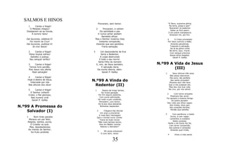 SALMOS E HINOS
                                         Provaram, sem temor.                  "A Deus, suprema glória;
       1   Cantai e folgai!                                                      Na terra, graça e paz!"
      O Messias chegou!              2       Provaram, e caíram                  Buscaram os pastores
                                                                                  Saber se fora assim,
   Dissiparam-se as trevas,               Da santidade e paz
                                                                                E em pobre manjedoura
        A aurora raiou!                E nunca achar podiam                      Acharam-nO, por fim.
                                           Remédio eficaz.
   Dai louvores, celebrai-O:         Mas o Senhor mostrou-lhes                 4      O Cristo prometido
      Foi morto na Cruz!                 Instante compaixão,                   Por Deus outrora a Adão,
   Dai louvores, publicai-O:          Dizendo que aos perdidos                    Amando pecadores,
         Já vive Jesus!                    Traria salvação.                      Trazendo à salvação,
                                                                                 De lá da glória vinha
                                                                                 Na terra, aqui, morar,
       2      Cantai e folgai!   3       Um descendente de Eva
                                                                                 Com sangue precioso
        Pelos ímpios sofreu!             Seria o Redentor,                       Nossa alma resgatar.
         Satisfez a justiça,             A culpa destruindo                         Sarah P. Kalley
        Seu sangue verteu!              E todo o seu horror.
                                       Seria Filho do homem
       3     Cantai e folgai!        E, sim, de Deus também,           N.º99 A Vida de Jesus
        Temos livre perdão,
       Pois Jesus nos oferta
                                          E salvação daria
                                      Da morte eterna, além.
                                                                               (III)
          Real salvação!                   Sarah P. Kalley
                                                                           1        Seus últimos três anos
                                                                                 Não posso descrever,
     4     Cantai e folgai!                                                      Tão puro, tão perfeito
    Hoje à destra de Deus,
       Intercede por nós
                                 N.º99 A Vinda do                                 Seu santo proceder!
                                                                                 Riqueza aqui não teve
     Nas alturas dos céus!        Redentor (II)                                 Que a nós pudesse dar,
                                                                                Mas deu-nos Sua vida,
       5      Cantai e folgai!                                                  Na cruz, por nos salvar.
                                     1        Depois de longo tempo,
         O Senhor voltará!                   De muita geração,
                                                                            2     Com terna simpatia
       Cristo, o Rei glorioso,            Por fim alguns pastores,
                                                                               Mostrava Seu amor:
         Nas nuvens virá!                  Com suma admiração,
                                                                           Foi sempre o mesmo Amigo
          Sarah P. Kalley                 De noite a grei cuidando,
                                                                                Do pobre pecador.
                                           Percebem, com temor,
                                                                           Deu vista aos olhos cegos;
                                          De lá dos céus descendo
N.º99 A Promessa do                         Brilhante resplendor.
                                                                              Aos tristes, doce paz;
                                                                              Aos corações doridos,

    Salvador (I)                         2      Chegava das alturas
                                            Um anjo a proclamar
                                                                               Perdão que satisfaz.

                                                                           3       Com paciência, a todos
                                           A mais feliz mensagem
   1      Num lindo paraíso                                                      Ouvia, e com vagar;
                                         Que o mundo ouviu contar.
     Morava um par feliz;                                                        Lamentos e cuidados
                                            Trazia as boas-novas:
                                                                                   Sabia consolar.
    Alegres, santos, puros,               "Não mais tenhais temor,
                                                                               Varão o de Dores fez-Se,
       O Criador os quis.                  Pois em Belém vizinha
                                                                                Com terna compaixão,
      Mas, desobedientes                     Nasceu o Salvador!"
                                                                                Aos pobres e cansados
    Ao mando do Senhor,                                                          Amando qual irmão.
                                         3      Mil anjos entoavam
       Do fruto proibido
                                             O coro bom, veraz:
                                                                               4      Viveu a vida santa


                                                        35
 