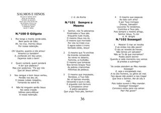 SALMOS E HINOS
               De puro e imenso amor:
                 Amor ao Pai eterno,
                                                  J. G. da Rocha             4    O mesmo que pagavas
                Também ao pecador;                                                Ao ódio com amor
                                              N.º101 Sempre o
              Amor que O fez tornar-Se,
               Na amarga e dura cruz,
                                                                                 E por Teus inimigos
                De todos os perdidos                                              Oravas, Salvador!
                  O Redentor Jesus!                Mesmo                       Louvores Te rendemos,
                   Sarah P. Kalley
                                                                                Contritos a Teus pés,
                                          1    Senhor, nós Te adoramos      Pois sempre o mesmo amigo,
          N.º100 O Gólgota                    Prostrados a Teus pés.             Senhor Jesus, Tu és!
                                               Enquanto tudo muda,                  H. M. Wright
1         Mui longe o monte verde está,       O mesmo Deus nos és.
                                              O mesmo que morreste              N.º102 Sossegai!
              Bem perto de Sião;
          Ali, na cruz, morreu Jesus           Por nós na triste cruz
                                               E agora sobre o trono        1   Mestre! O mar se revolta
              Por nossa redenção.                                            E as ondas nos dão pavor!
                                               Sentado estás, Jesus!
                                                                             O céu se reveste de trevas;
    Oh! Quanto, quanto a nós amou!                                            Não temos um salvador!
          Amemo-Lo também!                2     O mesmo que Te enchias
                                                De branda compaixão         Não se Te dá que morramos?
      E, confiando em Seu amor,                                                  Podes assim dormir
         Façamos todo o bem!                    Ao veres no deserto,
                                                Faminta, a multidão;     Quando a cada momento nos vemos
                                               O mesmo que tomavas             Já prestes a submegir?
    2     Quem contará, quem sondará
             A dor que padeceu?                Nos ternos braços Teus
                                                As pobres criancinhas    "As ondas atendem ao Meu mandar.
        Mas crer podemos: "Foi por nós                                                 Sossegai!
            Que ali Jesus sofreu."              Filhinhas de plebeus.
                                                                              E, seja o encapelado mar,
                                          3  O mesmo que impuseste,      A ira dos homens, ou gênio do mal,
3        Seu sangue o bom Jesus verteu,                                  Tais águas não podem a nau tragar
             Perdão nos deu ali,             Bondoso, a Tua mão
                                            No vil leproso imundo,         Que leva o Senhor, Rei do céu e
          E nossas culpas resgatou,                                                      mar,
            Tomando-as sobre Si.            Deixando-o puro e são,
                                            E ergueste com ternura        Pois todos ouvem o Meu mandar.
                                              E compassivo amor                  Sossegai! Sossegai!
    4      Não há ninguém senão Jesus                                      Convosco estou para vos salvar.
               Na vasta criação                A pobre pecadora
                                          Que ungiu Teus pés, Senhor!              Paz! Paz gozai!"
             Idôneo para efetuar
              A nossa redenção.

                                                          36
 
