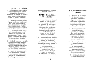 SALMOS E HINOS
2   Quem é Jesus, para exercer       Pois vai passando o Salvador!    N.º107 Domingo de
  Tão nobre e singular poder?              Sarah P. Kalley *
    Um viajante montanhês,                                                  Ramos
Sem luxo, ou pompa, ou altivez?          N.º106 Hosana ao             1      Meninos, ide ao Templo
  Com voz de reverente amor,
 Dizem: "É Deus, o Salvador!"               Grande Rei                        E lá encontrareis
                                                                           A multidão que espera
3    Jesus dos céus nos visitou      1   Hosana! Hosana! Hosana!           O grande Rei dos reis.
E graça aos ímpios proclamou.          Hosana ao Filho de Davi,            No humilde jumentinho
  Aos tristes deu consolação,           Hosana ao grande Rei!               Jesus montado vem
  Sarando o enfermo coração!         Ao Salvador, ao bom Pastor,          Entrar com grande glória
  Com gozo ouvimos o clamor              Que resgatou a grei!                 Em ti, Jerusalém!
Que "Vai passando o Salvador!"        Do seio do Seu Pai e Deus,
                                          Do trono celestial,         2       De longe vêm soando
  4    Jesus agora perto está;        Desceu Jesus! É nossa luz               Hosanas a Jesus,
   Em nossas almas entrará!                 E vida perenal!                Louvores ao Supremo,
   Recebe os pecadores, sim!           Hosana ao Filho de Davi!             Que habita a pura luz.
 Aflitos chama: "Vinde a Mim!"          Hosana ao grande Rei              "Bendito - clama o povo -
Espalha o povo em seu clamor:                                                Bendito o Rei-pastor
 "Ei-lo passando, o Salvador!"       2    Hosana! Hosana! Hosana!           Que o povo Seu visita
                                        Hosana ao Filho de Davi,            Em nome do Senhor!"
5  Ah! Quão perverso o coração            Hosana ao Redentor!
 Que assim rejeita a salvação!        Com gratidão, meu coração,      3   Meninos, levantai-vos
  No dia quando o Rei voltar         Entoa o Seu louvor! Messias e       E pronto respondei:
Que grito, então, se irá clamar?              Senhor da Paz,            "Hosana ao Desejado
  "É tarde, ó triste pecador!                Invicto General,             E prometido Rei!
Pois tem passado o Salvador!"           Até o fim terás em mim        Oh! Vem, Senhor bendito,
                                            Um servo mui leal.           Reger as multidões!
    6    O tempo foge, vai findar!      Hosana ao Filho de Davi!      Governa e anima as almas,
     Oh, não demores a aceitar!           Hosana ao Redentor!          Converte os corações!"
     Cristo hoje quer teu coração      A. J. Millan e J. G. da Roch
      Encher de paz e salvação.                                           4     Um dia, lá dos ares,
    Escolhe agora ao teu Senhor,                                              A voz do arcanjo fiel

                                                     38
 