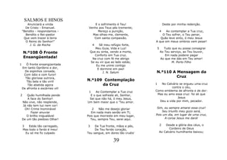 SALMOS E HINOS
       Anunciará a vinda              E o sofrimento é Teu!                     Deste por minha redenção.
      De Cristo - Emanuel.        Venho aos Teus pés tremente;
    "Bendito - respondamos -            Mereço a punição,                   4
                                                                           Ao contemplar a Tua cruz,
      Bendito o Rei-pastor          Mas olhas-me, clemente,             O Teu sofrer, o Teu penar,
     Que vem trazer à terra          Com santa compaixão.              Quão leve sinto, ó meu Jesus
      O Reino do Senhor!"                                           A que em meus ombros vem pesar!
         J. G. da Rocha               4    Sê meu refúgio forte,
                                        Meu Guia, Vida e Luz!           5     Tudo que eu possa consagrar
    N.º108 Ó Fronte                  Que eu sinta, vendo a morte,           Ao Teu serviço, ao Teu louvor,
                                        Conforto em Tua cruz.                  Em nada poderei pagar
    Ensangüentada!                    Na cruz com fé me abrigo              Ao que me dás em Teu amor!
                                     Se eu vir que ao lado estás;                   M. Porto Filho
1      Ó fronte ensangüentada            Eu me unirei contigo
    Em tanto Opróbrio e dor,              E dormirei em paz!
      De espinhos coroada,                   I. N. Salum            N.º110 A Mensagem da
     Com ódio e com furor!
      Tão gloriosa outrora,                                                  Cruz
       Tão bela e tão viril!     N.º109 Contemplação
        Tão abatida agora              da Cruz                      1  No Calvário se ergueu uma cruz
    De afronta e escárneo vil!                                                contra o céu,
                                  1    Ao Contemplar a Tua cruz     Como emblema de afronta e de dor:
2      Quão humilhada pende        E o que sofreste ali, Senhor,     Mas eu amo essa cruz: foi ali que
       A face do Senhor!          Sei que não há, ó meu Jesus,                    Jesus
    Não vive, não resplende,     Um bem maior que o 'Teu amor.        Deu a vida por mim, pecador.
    Já não tem luz nem cor!
     Oh! Crime lnominável           2    Não me desejo gloriar       Sim, eu sempre amarei essa cruz!
         Fazer anuviar              Em nada mais senão em Ti;           Seu triunfo meu gozo será,
       O brilho inigualável      Pois que morreste em meu lugar,    Pois um dia, em lugar de uma cruz,
    De um tão piedoso Olhar!       Teu, sempre Teu, serei aqui.           A coroa Jesus me dará!

    3   Estás tão carregado,     3    De Tua fronte, mãos e pés,            2   Desde a glória dos céus, o
    Mas todo o fardo é meu!           De Teu ferido coração,                       Cordeiro de Deus
      Eu só me fiz culpado       Teu sangue, em dores tão cruéis'           Ao Calvário humilhante baixou;


                                                    39
 