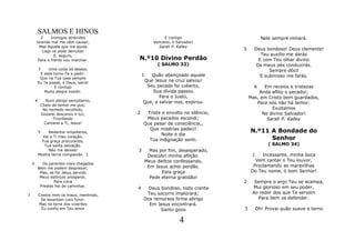 SALMOS E HINOS
          2    Inimigos atrevidos                        E contigo                          Nele sempre reinará.
        Grande mal me vêm causar,                   Vencerei, ó Salvador!
         Mas Aquele que me ajuda                      Sarah P. Kalley
           Logo os pode derrubar
                                                                                 5     Deus bondoso! Deus clemente!
                 E, seguro,                                                              Teu auxílio me darás
        Para a frente vou marchar.          N.º10 Divino Perdão                         E com Teu olhar divino
                                                      ( SALMO 32)                      Os meus pés conduzirás.
            3    Uma coisa só desejo,                                                        Sempre dócil
             E esta torno-Te a pedir:           1  Quão abençoado aquele
             Que na Tua casa sempre
                                                                                         E submisso me farás.
            Eu Te possa, ó Deus, servir
                                                Que Jesus na cruz salvou!
                     E contigo                   Seu pecado foi coberto,               6    Em receios e tristezas
               Muito alegre residir.                Sua dívida passou                    Anda aflito o pecador,
                                                       Para o Justo,                 Mas, em Cristo bem guardados,
        4         Num abrigo sempiterno,        Que, a salvar-nos, expirou.
                Cheio de temor me pus;
                                                                                        Para nós não há temor:
                 No rochedo recolhido,                                                         Exultamos
                Gozarei descanso e luz;     2    Triste e envolto no silêncio,             No divino Salvador!
                      Triunfando                 Meus pecados escondi;                       Sarah P. Kalley
                 Cantarei a Ti, Jesus!          Que pesar de consciência,,
                                                  Que misérias padeci!
            5    Redentor onipotente,                                                N.º11 A Bondade do
                                                        Noite e dia
              Vai a Ti meu coração,
              Tua graça procurando,               Tua indignação senti.                    Senhor
               Tua santa salvação.                                                             ( SALMO 34)
                 Não me deixes!             3     Mas por fim, desesperado,
            Mostra terna compaixão. '1           Descobri minha aflição.              1   Incessante, minha boca
                                                Meus delitos confessando,              Vem cantar o Teu louvor,
    6         Os parentes mais chegados
                                                 Em Jesus achei perdão.               Proclamando as maravilhas
            Bem me podem desprezar;
             Mas, se for Jesus servido                 Esta graça                    Do Teu nome, ó bom Senhor!
             Meus esforços prosperar,             Pede eterna gratidão!
                    Para cima                                                    2     Sempre o anjo Teu se acampa,
             Prestes hei de caminhar.                                                 Mui glorioso em seu poder,
                                            4     Deus bondoso, todo crente
                                                 Teu socorro implorará;               Ao redor dos que Te servem
7           Contra mim os maus, mentindo,
             Se levantam com furor:             Dos remorsos firme abrigo               Para bem os defender.
            Mas na terra dos viventes             Em Jesus encontrará.
             Eu confio em Teu amor                     Santo gozo                3        Oh! Provai quão suave e terno

                                                                 4
 