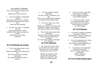 SALMOS E HINOS
Tem a cruz para mim atrativos sem
               fim:                      2    Do trono da glória celeste          2      Tremor em tudo e escuridão
  Nela foi que Jesus me salvou.                    descendo,                             Apavorando a multidão
                                       Um servo Se fez, compassivo, por                E o véu rasgado a proclama
3   Lá na cruz padeceu, desprezado                    nós:                                Teu sacrifício singular!
              morreu                  Pois ei-Lo em nosso lugar recebendo
 Meu Jesus, para dar-me o perdão:       Da espada divina o golpe veloz.            3      A Tua cruz, Jesus, me traz
Dela agora provém para mim todo o                                                      Ao coração descanso e paz.
               bem.                     3    Por vós foi Jesus, com cruel             Com Deus ali eu me encontrei
     Tenho nela real salvação.                      zombaria,                           E para sempre me salvei.
                                      Vestido, por homens, do manto real;                   W. E.Entzminger
4   Eu aqui, com Jesus, a vergonha      Espinhos, insultos, atroz gritaria,
              da cruz                 Sem queixa sofreu do furor desleal.                 N.º113 Páscoa
   Quero sempre levar e sofrer.
 Quando Cristo voltar para aqui me     4   Mirai-O! pois inda essas mãos      1   Da morte os grilhões rompendo
              buscar,                             estendidas                          Ressurgiu o Senhor!
    Sua glória eu irei receber.       Ofertam amor e garantem perdão.         Rejubilai-vos, é povos, e aclamai-O!
             Anônimo                     Trazei, pela fé, vossas almas                Aleluia ao Redentor!
                                                   rendidas!
                                      Em Cristo Jesus achareis redenção!      2      Na cruz transpassado, em dores,
                                                 R. H. Moreton                          Foi por nós que sofreu.
                                              N.º112 Calvário                     Para remir-nos da perdição eterna,
 N.º111Paixão de Cristo                                                                   Aleluia! Ali venceu!
                                       1      Oh! Como foi, Senhor Jesus,
1   Ó vós, que passais pela cruz do        O Teu sofrer por mim na cruz!          3      Com glória e com majestade
              Calvário,                    Não só na cruz, mas no jardim                  Cristo ao Pai já subiu.
Podeis contemplar, sem tristeza nem         Sofreste por amor de mim!                 Almas remidas, entoai louvor,
                 dor,                                                                          triunfantes!
   Que, para livrar-nos do grande           Calvário de vergonha e dor!                     Aleluia, ressurgiu!
            adversário,                      Ali por mim Jesus sofreu.                        M. Porto Filho
  Seu sangue inocente derrame o             Calvário de vergonha e dor!
              Senhor?                        Ali por mim Jesus morreu.        N.º114 Cristo Ressurgiu!

                                                           40
 
