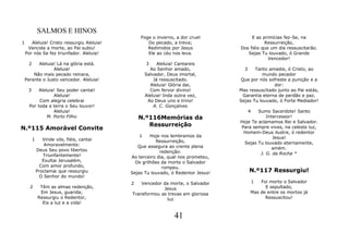 SALMOS E HINOS
                                                Foge o inverno, a dor cruel            E as primícias fez-Se, na
1      Aleluia! Cristo ressurgiu Aleluia!          Do pecado, a treva;                       Ressurreição,
     Vencida a morte, ao Pai subiu!                Redimidos por Jesus            Dos fiéis que um dia ressuscitarão.
    Por nós Se fez triunfador. Aleluia!            Ele ao céu nos leva.              Sejas Tu louvado, ó Grande
                                                                                               Vencedor!
     2    Aleluia! Lá na glória está.               3     Aleluia! Cantareis
                 Aleluia!                             Ao Senhor amado,              3    Tanto amaste, ó Cristo, ao
        Não mais pecado reinara,                    Salvador, Deus imortal,                 mundo pecador
    Perante o Justo vencedor. Aleluia!                  Já ressuscitado.          Que por nós sofreste a punição e a
                                                       Aleluia! Glória dai,                      dor:
     3     Aleluia! Seu poder cantai!                 Com fervor divino!          Mas ressuscitado junto ao Pai estás,
                  Aleluia!                          Aleluia! Inda outra vez,       Garantia eterna de perdão e paz.
           Com alegria celebrai                      Ao Deus uno e trino!         Sejas Tu louvado, ó Forte Mediador!
      Por toda a terra o Seu louvor!                    A. C. Gonçalves
                  Aleluia!                                                              4 Sumo Sacerdote! Santo
               M. Porto Filho                   N.º116Memórias da                             Intercessor!
                                                                                  Hoje Te aclamamos Rei e Salvador.
                                                   Ressurreição
N.º115 Amorável Convite                                                           Para sempre vives, na celeste luz,
                                                                                   Homem-Deus ilustre, ó redentor
                                                1    Hoje nos lembramos da                       Jesus!
         1      Vinde vós, fiéis, cantai               Ressurreição,
                 Amoravelmente:                                                    Sejas Tu louvado eternamente,
                                               Que assegura ao crente plena                      amém.
             Deus Seu povo libertou                      redenção:
                Triunfantemente!                                                           J. G. da Rocha *
                                            Ao terceiro dia, qual nos prometeu,
                Exultai Jerusalém,            Os grilhões da morte o Salvador
               Com amor profundo,                         rompeu.
             Proclamai que ressurgiu        Sejas Tu louvado, ó Redentor Jesus!         N.º117 Ressurgiu!
              O Senhor do mundo!
                                            2   Vencedor da morte, o Salvador           1   Foi morto o Salvador
      2       Têm as almas redenção,                     Jesus                                E sepultado,
              Em Jesus, guarida;            Transformou as trevas em gloriosa           Mas de entre os mortos já
             Ressurgiu o Redentor,                         luz                                Ressuscitou!
               Eis a luz e a vida!


                                                                 41
 