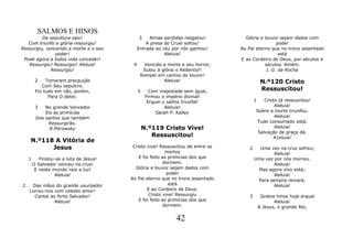 SALMOS E HINOS
         Da sepultura saiu!                  3    Almas perdidas resgatou!        Glória e louvor sejam dados com
   Com triunfo e glória ressurgiu!               A presa do Cruel soltou!                        poder
Ressurgiu, vencendo a morte e o seu          Entrada ao céu por nós ganhou!     Ao Pai eterno que no trono assentado
               poder!                                    Aleluia!                                 está
 Pode agora a todos vida conceder!                                              E ao Cordeiro de Deus, por séculos e
   Ressurgiu! Ressurgiu! Aleluia!        4      Vencida a morte e seu horror,              séculos. Amém.
             Ressurgiu!                        Subiu à glória o Redentor!                   J. G. da Rocha
                                              Rompei em cantos de louvor!
         2    Tomaram precaução                         Aleluia!                             N.º120 Cristo
            Com Seu sepulcro.
         Foi tudo em vão, porém,             5      Com majestade sem igual,                 Ressuscitou!
               Para O deter.                      Firmou o império divinal!
                                                   Erguei o salmo triunfal!             1   Cristo já ressuscitou!
         3   No grande Vencedor                            Aleluia!                              Aleluia!
             Eis as primícias                          Sarah P. Kalley                  Sobre a morte triunfou.
         Dos santos que também                                                                   Aleluia!
              Ressurgirão.                                                              Tudo consumado está.
               R.Pitrowsky                       N.º119 Cristo Vive!                             Aleluia!
                                                                                         Salvação de graça dá.
                                                    Ressuscitou!                                A1eluia!
    N.º118 A Vitória de
          Jesus                          Cristo vive! Ressuscitou de entre os       2     Uma vez na cruz sofreu;
                                                         mortos                                 Aleluia!
    1      Findou-se a luta de Jesus!       E foi feito as primícias dos que            Uma vez por nós morreu.
        O Salvador venceu na crus!                      dormem.                                 Aleluia!
         E neste mundo raia a luz!        Glória e louvor sejam dados com                Mas agora vivo está;
                  Aleluia!                                poder                                 Aleluia!
                                        Ao Pai eterno que no trono assentado             Para sempre reinará.
2     Das mãos do grande usurpador                         está                                 Aleluia!
    Livrou-nos com celeste amor!                E ao Cordeiro de Deus.
       Cantai ao forte Salvador!                 Cristo vive! Ressurgiu             3        Gratos hinos hoje erguei
                Aleluia!                    E foi feito as primícias dos que                       Aleluia!
                                                        dormem.                             A Jesus, o grande Rei,

                                                               42
 