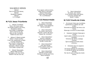 SALMOS E HINOS
               Aleluia!           Ei-Lo agora, junte ao trono,
      Pois à morte quis baixar,     Pelos Seus a interceder.              6   Jesus ressuscitou!
               Aleluia!               Aleluia! Ressurgido,                Os anjos, sem cessar,
        Pecadores resgatar.         Cristo reina com poder!           E os homens todos que salvou
               Aleluia!               M. A. de Menezes*                   Louvores venham dar!
            H. M. Wright                                                     Sarah P. Kalley

                                  N.º122 Ressurreição            N.º123 Triunfo de Cristo
N.º121 Jesus Triunfante
                                     1  Jesus ressuscitou!       1  Do túmulo Cristo saiu triunfante,
     1    Aleluia! Triunfante,       Rompendo a vil prisão         Quebrando as cadeias da rude
     Para o céu Jesus subiu.       Da morte, a nós assegurou                   prisão;
  As prisões quebrou da morte,         Eterna salvação.          Vencendo os poderes da treva e da
        Pecadores redimiu.                                                     morte,
    Com poder e majestade,          2    Jesus ressuscitou!      Ressurge e triunfa na ressurreição.
      Vive e reina lá no céu,        Da morte e seu horror
     Mas um dia, triunfante,       Vencido e preso não ficou:    2      Hosanas! Hosanas! Ressurge e
       Voltará ao povo Seu!          Ergueu-Se, vencedor!                        triunfa
                                                                     Quem sobre o Calvário na cruz Se
  2   Aleluia! O Mestre amado        3    Jesus ressuscitou!                   entregou.
    Sobre a morte triunfou             Venceu a Satanás!               Temores não temos, sossego
 E por nós, quebrando os laços      Eterna graça assegurou,                     fruimos,
      A coroa conquistou.              Perdão e santa paz.            Que as presas da morte Jesus
   Seu triunfo é nossa glória,                                                 arrancou.
    Seu sofrer a nossa paz.         4    Jesus ressuscitou!
   Salvação o Mestre amado             Com selo divinal               3    Entrando Jesus no sepulcro
    Com poder e graça traz.         O Pai celeste confirmou                       sombrio,
                                       A transação real.             As trevas espessas ali submeteu;
    3   Aleluia! Ressurgido,                                          E, estrada de glória nas sombras
      Nosso fiador Se fez!          5    Jesus ressuscitou!                       abrindo,
   Conseguiu, por Sua morte,        Vencida a morte está!            Por nós foi que as forças da morte
    Redimir-nos de uma vez.       Consigo as almas que livrou                      venceu.
                                       Jesus recolherá.

                                                 43
 