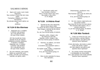 SALMOS E HINOS
                                            3     Glorificado então será        Desprezaram, insultaram meu
4   Agora sem susto e sem medo                 Nos remidos o Senhor,                        Senhor.
            seguimos;                      Pois o mundo inteiro aqui verá     Mas faustoso vem o dia da vitória do
Nos crentes a morte não tem mais               Seu poder e Seu amor.                        meu Rei
              poder.                                H. M. Wright                E eu, por Sua imensa graça, lá
 Tranqüilos e alegres com Cristo                                                            estarei.
           marchamos
Na estrada segura que à glória vai     N.º125         A Vitória Final         4    De mim mesmo nada tenho em
               ter.                                                                    que possa confiar,
             Anônimo                   1    Quando lá dos céus descendo,      Mas Jesus ali na cruz me quis salvar;
                                             para os Seus Jesus voltar          Tão somente nEle espero, sim, e
 N.º124 O Dia Glorioso                E o clarim de Deus a todos proclamar             sempre esperarei,
                                       Que chegou o grande dia da vitória     E, por Sua imensa graça, lá estarei.
    1    Regozijai-vos, ó cristãos:                do meu Rei,                            H. M. Wright
        O Senhor não tardará!         Eu, por Sua imensa graça, lá estarei.
        Eis o dia glorioso vem                                                   N.º126 Não Tardará
        Em que Cristo voltará.            Quando, enfim, chegar o dia
                                             Da vitória do meu Rei,            1    Cristo mui breve do céu virá,
      Oh! Dia triunfal de Cristo         Quando, enfim, chegar o dia,           Pois prometeu e jamais faltará,
      Quando lá do céu descer!         Pela Sua imensa graça, lá estarei.       Oh! Que alegria, que glória será
    Estejamos prontos, jubilosos,                                                  Quando Jesus regressar!
         O Senhor a receber!          2    Glorioso, no milênio, vai reinar
      Regozijai-vos, ó cristãos:                   aqui Jesus,                Cristo não tarda, não tarda a voltar!
       O Senhor não tardará!            O Cordeiro que imolaram sobre a             Cristo não tarda a voltar!
        Eis o dia glorioso vem                        cruz;                     Oh! Que alegria, que glória será
       Em que Cristo voltará!         As nações verão, então, o resplendor          Quando Jesus regressar!
                                                 do grande Rei
2   Eis com milhares, sem tardar,        E eu, por Sua imensa graça, lá        2    Os crentes mortos ressurgirão
    Sobre as nuvens Ele vem!                         estarei.                    E arrebatados os vivos serão.
E os fiéis, com Ele a se encontrar,                                           Sim, para sempre com Cristo estarão
    Subirão, em glória, além.         3     Pelo mundo rejeitado foi Jesus,         Quando Jesus regressar!
                                                  meu Salvador;


                                                           44
 