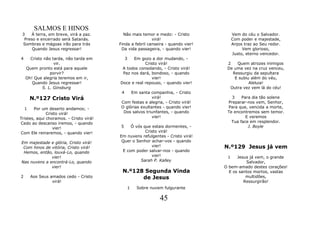 SALMOS E HINOS
 3   À terra, em breve, virá a paz.        Não mais temor e medo: - Cristo             Vem do céu o Salvador.
  Preso e encerrado será Satanás.                         virá!                        Com poder e majestade,
 Sombras e mágoas irão para trás         Finda a febril canseira - quando vier!        Anjos traz ao Seu redor.
      Quando Jesus regressar!             Da vida passageira, - quando vier!                Vem glorioso,
                                                                                       Justo, eterno vencedor.
4     Cristo não tarda, não tarda em       3   Em gozo a dor mudando, -
                  vir.                               Cristo virá!                  2   Quem atrozes inimigos
    Quem pronto está para aquele          A todos consolando, - Cristo virá!       De uma vez na cruz venceu,
                porvir?                   Paz nos dará, bondoso, - quando            Ressurgiu da sepultara
    Oh! Que alegria teremos em ir,                      vier!                         E subiu além do véu,
       Quando Jesus regressar!           Doce e real repouso, - quando vier!                 Aleluia!
            S. L. Ginsburg                                                          Outra vez vem lá do céu!
                                          4    Em santa companhia, - Cristo
        N.º127 Cristo Virá                                virá!                      3    Para dia tão solene
                                          Com festas e alegria, - Cristo virá!     Preparar-nos vem, Senhor,
    1  Por um deserto andamos; -          O glórias exultantes - quando vier!      Para que, vencida a morte,
              Cristo virá!                 Dos salvos triunfantes, - quando        Te encontremos sem temor.
Tristes, aqui choramos. - Cristo virá!                    vier!                             E veremos
Cedo ao descanso iremos, - quando                                                    Tua face em resplendor.
                 vier!                    5    Ó vós que estais dormentes, -                 J. Boyle
Com Ele reinaremos, - quando vier!                    Cristo virá!
                                         Em nuvens refulgentes - Cristo virá!
Em majestade e glória, Cristo virá!       Quer o Senhor achar-vos - quando
 Com hinos de vitória, Cristo virá!                      vier!                    N.º129 Jesus já vem
 Hemos, então, louvá-Lo, quando            E com poder salvar-nos - quando
              vier!                                      vier!                     1    Jesus já vem, o grande
Nas nuvens a encontrá-Lo, quando                   Sarah P. Kalley                          Salvador,
              vier!                                                               O bem-amado destes corações!
                                          N.º128 Segunda Vinda                      E os santos mortos, vastas
2       Aos Seus amados cedo - Cristo           de Jesus                                    multidões,
                  virá!                                                                    Ressurgirão!
                                             1   Sobre nuvem fulgurante

                                                             45
 