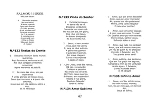 SALMOS E HINOS
              Não pode tardar.
                                     N.º133 Vinda do Senhor              1     Amor, que por amor desceste!
                                                                             Amor, que por amor morreste!
         4      Momento faustoso
               Nos ares além!                1 Perfeita formosura            Ah, quanta dor não padeceste!
              A Noiva, querida               Na terra não se vê.              Minha, alma vieste resgatar
             Jesus vem buscar!              Descanso verdadeiro                   E meu amor ganhar!
              Ó Cristo glorioso,
             A nós prestes vem!
                                          Somente tem quem crê.
                                         Por nós um dia, em glória,      2    Amor, que com amor seguias
             Estamos ansiosos,
              Por Ti a esperar!             Dos céus virá Jesus,          A mim, que sem amor Tu vias!
              A noite termina,              As trevas dissipando         Oh! Quanto amor por mim sentias.
              A aurora já vem.              Na Sua excelsa luz.             Eterno Deus, Senhor Jesus,
               O Dia de Cristo                                                 Sofrendo sobre a cruz!
              Não pode tardar.
                 R. Holden               2    Jesus, o bem amado!
                                           Jesus, que nos salvou         3  Amor, que tudo me perdoas!
                                          E, para os céus subindo,       Amor, que até mesmo abençoas
                                                                         Um réu de quem Tu Te afeiçoas!
N.º132 Ânsias do Crente                     A glória nos ganhou!
                                                                           Vencido, ó Salvador, por Ti,
                                            O galardão trazendo,
                                             Em breve chegará;               Teu grande amor senti!
1     Descanso nenhum deste mundo
              queremos,                     Coros e recompensa
                                              A cada um dará.            4   Amor sublime, que perduras,
    Aqui formosura nenhuma se vê.
                                                                          Que em Tua graça me seguras,
     Aos céus corações anelantes
                                     3    Com Cristo, onde Ele habita,   Cercando a mim de mil venturas!
              erguemos:
                                            Há paz, consolação;              Aceita agora, ó Salvador,
      Agora moramos ali pela fé.
                                            Tristezas e pecados               O meu humilde amor!
                                          Não mais nos cercarão.                   H. M. Wright
    2  No meio das lutas, em paz
             esperamos                   Oh! Vem, Jesus querido,
  A vinda gloriosa de nosso Jesus,       Brilhante, em resplendor!           N.º135 Infinito Amor
 Jesus que nos ama, e a quem nós            Revela a Tua glória,
              amamos,                        Bondoso Salvador!           1   Jesus, em Seu infinito amor,
Jesus que por nós padeceu sobre a             Sarah P. Kalley               Por mim na cruz morreu;
                cruz.                                                    Sim, foi por mim que, em terrível
          W. H. Hewitson              N.º134 Amor Sublime                               dor,
                                                                                  Jesus ali sofreu.


                                                       47
 