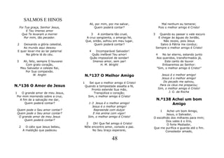 SALMOS E HINOS
                                              Ali, por mim, por me salvar,              Mal nenhum eu temerei;
     Foi Tua graça, Senhor Jesus,                 Quem poderá contar?                 Pois o melhor amigo é Cristo!
          E Teu imenso amor
       Que Te levaram a morrer                 3    A zombaria tão cruel,        3      Quando eu passar o vale escuro
         Por mim, tão pecador.              A cruz sangüenta, o amargo fel,            E chegar às águas do Jordão,
                                           Que, então, sofreu em meu lugar,                Não receio, pois Jesus
 2   Deixando a glória celestial,                Quem poderá contar?                    Salvo à Pátria me conduz;
     Ao mundo aqui desceu                                                            Sempre o melhor amigo é Cristo!
 E quer levar-me ao lar paternal              4  Incomparável Salvador!
      Na glória lá do céu.                     Quão inefável Teu amor!               4   No lar eterno, estando junto
                                              Quão impossível de sondar!             Aos queridos, transformados já,
 3     Ali, feliz, sempre O louvarei           Imenso amor, sem par!                      Este canto de louvor
         Com grato coração,                          H. M. Wright                        Entoaremos ao Senhor:
     Meu Salvador e celeste Rei,                                                     "Sim, o melhor amigo é Cristo!"
        Por Sua compaixão.
                W. Anglin                  N.º137 O Melhor Amigo                        Jesus é o melhor amigo!
                                                                                        Jesus é o melhor amigo!
                                       1      Sei que o melhor amigo é Cristo!           Do pecado me salvou,
N.º136 O Amor de Jesus                     Quando a tempestade assalta a fé,           Para os céus me preparou;
                                               Pronto estende Sua mão,                Sim, o melhor amigo é Cristo!
1   O grande amor de meu Jesus,                  Tranqüiliza o coração;                      J. G. da Rocha
 Por mim morrendo sobre a cruz,              Sim, o melhor amigo é Cristo!
   A fim de a salvação me dar,                                                       N.º138 Achei um bom
       Quem poderá contar?                   1-3 Jesus é o melhor amigo!                    Amigo
                                               Jesus é o melhor amigo!
 Quem pode o Seu amor contar?                   Repreende com dulçor                 1    Achei um bom Amigo,
 Quem pode o Seu amor contar?                   E me anima com vigor!                     Jesus, o Salvador,
  O grande amor de meu Jesus                 Sim, o melhor amigo é Cristo!       O escolhido dos milhares para mim;
     Quem poderá contar?                                                                  Dos vales é o lírio,
                                        2    Oh! Que fiel amigo é Cristo!                 O forte Mediador,
     2     O cálix que Jesus bebeu,    NEle encontro amor, consolo e paz.        Que me purifica e guarda até o fim.
         A maldição que padeceu             No Seu braço esperarei,                      Consolador amado,

                                                             48
 