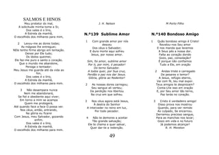 SALMOS E HINOS
       Meu protetor do mal,                        J. H. Nelson                            M Porto Filho
   A solicitude minha toma a Si;
         Dos vales é o lírio,
        A Estrela da manhã,            N.º139 Sublime Amor                  N.º140 Bondoso Amigo
O escolhido dos milhares para mim,
                                       1       Com grande amor por nós      1       Quão bondoso amigo é Cristo!
   2    Levou-me as dores todas;                      desceu                          Revelou-nos Seu amor
      As mágoas lhe entreguei;                 Dos céus o Salvador;                 E nos manda que levemos
NEle tenho firme abrigo em tentação.         E dura morte aqui sofreu                A Seus pés a nossa dor.
         Deixei por Ele tudo;                 Jesus, por nosso amor.                 Falta ao coração dorido
          Os ídolos queimei;                                                         Gozo, paz, consolação?
 Ele faz-me puro e santo o coração.        Sim, foi amor, sublime amor               É porque não confiamos
    Que o mundo me abandone,                Por ti, por mim, ó pecador!               Tudo a Ele, em oração
         Persiga o tentador:                    Do terno Salvador.
Meu Jesus me guarda até da vida ao         A todos quer, por Sua cruz,          2       Andas triste e carregado
                 fim.                      Perdão e paz nos dar Jesus.                  De pesares e temor?
          Dos vales é o lírio,              Glória, glória ao Redentor!               A Jesus, refúgio eterno,
         A Estrela da manhã,                                                         Vai com fé, teu mal expor.
 O escolhido dos milhares para mim.    2      As nossas dores carregou;             Teus amigos te desprezam?
                                              Seu sangue ali verteu;                 Conta-Lhe isso em oração
       3  Não desampara nunca                Da perdição nos libertou               E, por Seu amor tão terno,
        Nem me abandonará,                   Na cruz em que sofreu.                    Paz terás no coração.
   Se fiel e obediente aqui viver;
    Em torno a mim se acampa           3       Nos céus agora está Jesus,       3      Cristo é verdadeiro amigo!
        Quem me protegerá,                      À destra do Senhor                   Disso prova nos mostrou
Até quando face a face O possa ver.        A interceder no reino em luz,             Quando, para ver remido
    Nos céus, então, entrando,                   Por todo pecador.                   Ao culpado, Se encarnou.
         Na glória eu ficarei                                                       Derramou precioso sangue,
Com Jesus, meu Salvador, gozando       4       Não te demores a aceitar             Para as manchas nos lavar;
                enfim.                        Tão grande salvação;                   Gozo em vida e no futuro
         Dos vales é o lírio,              Ele te chama e quer salvar,                 Já podemos alcançar!
        A Estrela da manhã,                  Quer dar-te a redenção.                       R. H. Moreton
O escolhido dos milhares para mim.

                                                           49
 