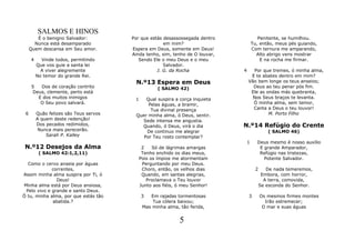 SALMOS E HINOS
        É o benigno Salvador:           Por que estás desassossegada dentro               Penitente, se humilhou.
       Nunca está desamparado                         em mim?                          Tu, então, meus pés guiando,
     Quem descansa em Seu amor.         Espera em Deus, somente em Deus!               Com ternura me amparando,
                                        Ainda tenho, sim, tenho de O louvar,             Alto abrigo vens mostrar
     4     Vinde todos, permitindo         Sendo Ele o meu Deus e o meu                    E na rocha me firmar.
         Que vos guie a santa lei                     Salvador.
           A viver alegremente                     J. G. da Rocha              4      Por que tremes, ó minha alma,
         No temor do grande Rei.                                                    E te abates dentro em mim?
                                          N.º13 Espera em Deus                     Vão bem longe os teus anseios;
     5  Dos de coração contrito                      ( SALMO 42)                     Deus ao teu penar pós fim.
     Deus, clemente, perto está                                                     Ele as ondas más quebranta,
       E dos muitos inimigos             1   Qual suspira a corça inquieta           Nos Seus braços te levanta.
        O Seu povo salvará.                   Pelas águas, a bramir,                 Ó minha alma, sem temor,
                                               Tua divinal presença                  Canta a Deus o teu louvor!
 6       Quão felizes são Teus servos    Quer minha alma, ó Deus, sentir.                   M. Porto Filho
         A quem deste redenção!             Sede intensa me angustia.
         Dos pecados redimidos,            Quando, ó Deus, virá o dia          N.º14 Refúgio do Crente
          Nunca mais perecerão.              De continuo me alegrar                            ( SALMO 46)
             Sarah P. Kalley                Por Teu rosto contemplar?
                                                                                   1     Deus mesmo é nosso auxílio
 N.º12 Desejos da Alma                        2    Só de lágrimas amargas                 E grande Amparador,
          ( SALMO 42:1,2,11)                  Tenho enchido os dias meus,                 Refúgio nas tristezas,
                                             Pois os ímpios me atormentam                   Potente Salvador.
  Como o cervo anseia por águas               Perguntando por meu Deus.
             correntes,                       Choro, então, os velhos dias              2      De nada temeremos,
Assim minha alma suspira por Ti, ó            Quando, em santas alegrias,                    Embora, com horror,
               Deus!                            Proclamava o Teu louvor                       A terra, comovida,
Minha alma está por Deus ansiosa,            Junto aos fiéis, ó meu Senhor!                 Se esconda do Senhor.
 Pelo vivo e grande e santo Deus.
Ó tu, minha alma, por que estás tão          3   Em rajadas tormentosas            3        Os mesmos firmes montes
             abatida.?                            Tua cólera baixou;                          Irão estremecer;
                                              Mas minha alma, tão ferida,                    O mar e suas águas


                                                              5
 