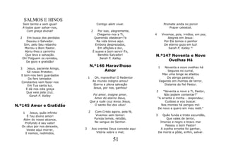 SALMOS E HINOS
      Sem termo e sem igual!                  Contigo além viver.                  Promete ainda no porvir
      A todos quer salvar-nos,                                                         Prazer celestial.
         Com graça divinal!              2    Por isso, alegremente,
                                             Chegamo-nos a Ti,            4       Vivamos, pois, irmãos, em paz,
  2      Em busca dos perdidos             Querendo obedecer-Te                       Alegres em Jesus:
         Desceu o Salvador.                  Na vida breve aqui.                    Por Ele temos o penhor
       Sim, pelo Seu rebanho                Embora desprezados,                     De eterno gozo em luz!
       Morreu o Bom Pastor.                   Em aflições e dor,                       Sarah P. Kalley *
        Abriu-lhes o caminho              É suave e bom servir-Te,
        Que leva a salvação.                  Bendito Salvador!           N.º147 Noventa e Nove
      Oh! Folguem os remidos,                  Sarah P. Kalley
         De gozo e gratidão!                                                   Ovelhas Há
                                     N.º146 Maravilhoso                       1  Noventa e nove ovelhas há
  3   Jesus, paciente Amigo,
      Sê nosso Protetor,                   Amor                                    Seguras no curral,
  E tem-nos bem guardados                                                       Mas uma longe se afastou
       Do fero tentador.             1      Oh, maravilha! O Redentor              Do abrigo pastoral,
  Constantes vem fazer-nos                Ao mundo indigno amou!              Vagando em montes de terror,
      Em Tua santa luz,                    Eterna e plena salvação               Distante do fiel Pastor.
     E dá-nos esta graça                  Jesus, por nos, ganhou!
      Que veio pela cruz.                                                 2       "Noventa e nove a Ti, Pastor,
        Sarah P. Kalley                    Foi amor, insigne amor,                 Não podem contentar?"
                                            Amor do eterno Deus,              "A errante é minha - respondeu;
                                         Que a rude cruz levou Jesus,               Cuidoso a vou buscar.
N.º145 Amor e Gratidão                      O santo Rei dos céus!               Nos montes há perigos mil:
                                                                              De novo a quero em meu redil."
      1  Jesus, quão infinito        2       Com Cristo agora, pela fé,
      É Teu divino amor!                      Vivemos sem temor:          3      Quão funda e triste escuridão,
    Além do nosso alcance,                   Pureza temos, retidão,                Que vales de terror,
     Profundo é seu valor!                   No sangue do Senhor.              Imenso e negro e bravo mar
   Os céus por nos deixaste,                                                      Passou o bom Pastor!
      Vieste aqui morrer,        3        Aos crentes Deus concede aqui        A ovelha errante foi ganhar,
     E iremos, redimidos,                    Vitória sobre o mal;             Da morte a pôde, enfim, salvar.

                                                         51
 