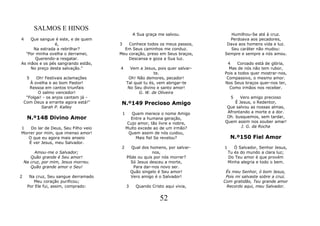 SALMOS E HINOS
                                                A Sua graça me salvou.            Humilhou-Se até à cruz.
4   Que sangue é este, e de quem                                                 Perdoava aos pecadores,
                é,                     3   Conhece todos os meus passos,        Dava aos homens vida e luz.
      Na estrada a rebrilhar?            Em Seus caminhos me conduz.              Seu caráter não mudou:
  "Por minha ovelha o derramei,        Meu coração, preso em Seus braços,      Sempre e sempre a nós amou.
       Querendo-a resgatar.                Descansa e goza a Sua luz.
As mãos e os pés sangrando estão,                                               4    Coroado está de glória,
    No preço desta salvação."          4      Vem a Jesus, pois quer salvar-     Mas de nós não tem rubor,
                                                          te.                  Pois a todos quer mostrar-nos,
     5    Oh! Festivais aclamações           Oh! Não demores, pecador!          Compassivo, o mesmo amor.
       À ovelha e ao bom Pastor!            Tal qual tu és, vem abrigar-te     Nos Seus braços quer-nos ter,
       Ressoa em cantos triunfais            No Seu divino e santo amor!         Como irmãos nos receber.
           O salmo vencedor!                      G. W. de Oliveira
     "Folgai! - os anjos cantam já -                                             5     Vero amigo precioso
    Com Deus a errante agora está!"     N.º149 Precioso Amigo                       É Jesus, o Redentor,
             Sarah P. Kalley                                                    Que salvou as nossas almas,
                                        1      Quem merece o nome Amigo         Afrontando a morte e a dor.
     N.º148 Divino Amor                        Entre a humana geração,          Oh. busquemos, sem tardar,
                                             Cujo amor, tão livre e nobre,     Quem assim nos souber amar!
1   Do lar de Deus, Seu Filho veio          Muito excede ao de um irmão?               J. G. da Rocha
Morrer por mim, que imenso amor!              Quem assim de nós cuidou,
   O que eu agora mais anseio                    Mais fiel Se revelou?              N.º150 Fiel Amor
   É ver Jesus, meu Salvador.
                                        2     Qual dos homens, por salvar-     1      Ó Salvador, Senhor Jesus,
         Amou-me o Salvador;                            nos,                       Tu és do mundo a clara luz;
       Quão grande é Seu amor!              Pôde ou quis por nós morrer?           Do Teu amor é que provém
    Na cruz, por mim, Jesus morreu.           Só Jesus desceu a morte,             Minha alegria e todo o bem.
       Quão grande amor o Seu!                 Para dar-nos novo ser.
                                              Quão singelo é Seu amor!          És meu Senhor, ó bom Jesus,
2     Na cruz, Seu sangue derramado           Vero amigo é o Salvador!          Pois mi salvaste sobre a cruz.
        Meu coração purificou;                                                 Com gratidão, Teu grande amor
     Por Ele fui, assim, comprado:          3    Quando Cristo aqui vivia,      Recordo aqui, meu Salvador.


                                                            52
 