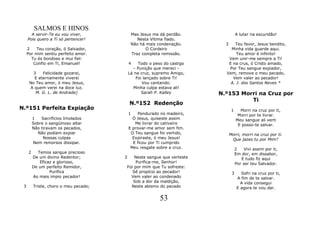 SALMOS E HINOS
       A servir-Te eu vou viver,            Mas Jesus me dá perdão.                 A lutar na escuridão!
     Pois quero a Ti só pertencer!             Nesta Vitima fiado.
                                            Não há mais condenação.        3   Teu favor, Jesus bendito,
     2    Teu coração, ó Salvador,                 O Cordeiro                Minha vida guarde aqui.
     Por mim sentiu perfeito amor.          Traz completa remissão.             Teu amor é infinito!
       Tu és bondoso e mui fiel:                                            Vem unir-me sempre a Ti!
        Confio em Ti, Emanuel!             4    Todo o peso do castigo      E na crus, ó Cristo amado,
                                              - Punição que mereci -        Por Teu sangue expiador,
        3   Felicidade gozarei,            Lá na cruz, supremo Amigo,      Vem, remove o meu pecado,
        E eternamente viverei                  Foi lançado sobre Ti!          Vem valer ao pecador!
      No Teu amor, ó meu Jesus,                   Vou cantando:              A. J. dos Santos Neves *
      A quem verei na doce luz.              Minha culpa estava ali!
         M. G. L. de Andrade]                     Sarah P. Kalley        N.º153 Morri na Cruz por
                                                                                   Ti
                                           N.º152 Redenção
N.º151 Perfeita Expiação                                                        1     Morri na cruz por ti,
                                           1   Pendurado no madeiro,                 Morri por te livrar.
         1   Sacrifícios Imolados            Ó Jesus, quiseste assim                Meu sangue ali verti
         Sobre o sangüinoso altar             Me livrar do cativeiro                 E posso-te salvar.
         Não tiravam os pecados,           E provar-me amor sem fim.
           Não podiam expiar                O Teu sangue foi vertido,          Morri, morri na cruz por ti.
              Nossas culpas                  Expiraste, ó meu Jesus!            Que jazes tu por Mim?
         Nem remorsos dissipar.              E ficou por Ti cumprido
                                            Meu resgate sobre a cruz.               2    Vivi assim por ti,
     2     Temos sangue precioso                                                    Em dor, em dissabor,
         De um divino Redentor;        2   Neste sangue que verteste                   E tudo fiz aqui
            Eficaz e glorioso,              Purifica-me, Senhor!                    Por ser teu Salvador.
         De um perfeito Remidor,       Foi por mim que Tu sofreste:
                 Purifica                 Sê propício ao pecador!               3      Sofri na cruz por ti,
         Ao mais ímpio pecador!          Vem valer ao condenado                      A fim de te salvar.
                                          Sob a dor da maldição,                       A vida consegui
 3       Triste, choro o meu pecado;     Neste abismo do pecado                      E agora te vou dar.

                                                          53
 
