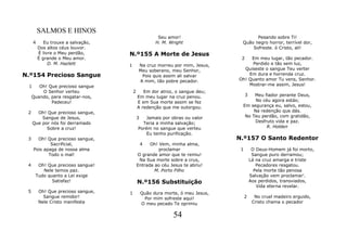 SALMOS E HINOS
                                                       Seu amor!                       Pesando sobre Ti!
     4      Eu trouxe a salvação,                     H. M. Wright               Quão negro horror, terrível dor,
         Dos altos céus louvor.                                                      Sofreste. ó Cristo, ali!
         É livre o Meu perdão,      N.º155 A Morte de Jesus
         É grande o Meu amor.                                                    2   Em meu lugar, tão pecador.
              D. M. Hazlett         1        Na cruz morreu por mim, Jesus,          Perdido e tão sem luz,
                                             Meu soberano, meu Senhor,            Quiseste o sangue Teu verter
N.º154 Precioso Sangue                        Pois quis assim ali salvar            Em dura e horrenda cruz.
                                             A mim, tão pobre pecador.          Oh! Quanto amor Tu vens, Senhor.
 1      Oh! Que precioso sangue                                                     Mostrar-me assim, Jesus!
         O Senhor verteu                2      Em dor atroz, o sangue deu;
     Quando, para resgatar-nos,             Em meu lugar na cruz penou.              3Meu fiador perante Deus,
             Padeceu!                       E em Sua morte assim se fez                No céu agora estás;
                                            A redenção que me outorgou.          Em segurança eu, salvo, estou,
 2     Oh! Que precioso sangue,                                                       Na redenção que dás.
         Sangue de Jesus,                   3   Jamais por obras ou valor         No Teu perdão, com gratidão,
     Que por nós foi derramado                Teria a minha salvação;                  Desfruto vida e paz.
           Sobre a cruz!                    Porém no sangue que verteu                      R. Holden
                                                Eu tenho purificação.
 3     Oh! Que precioso sangue,                                                 N.º157 O Santo Redentor
             Sacrificial,                       4 Oh! Vem, minha alma,
     Pois apaga de nossa alma                         proclamar                  1        O Deus-Homem já foi morto,
            Todo o mal!                     O grande amor que te remiu!                   Sangue puro derramou;
                                             Na Sua morte sobre a crus,                  Lá na cruz amarga e triste
 4     Oh! Que precioso sangue!             Entrada ao céu Jesus te abriu!                  Pecadores resgatou.
         Nele temos paz.                            M. Porto Filho                         Pela morte tão penosa
      Tudo quanto a Lei exige                                                            Salvação vem proclamar'.
             Satisfaz!                      N.º156 Substituição                          Aos perdidos, transviados,
                                                                                            Vida eterna revelar.
 5       Oh! Que precioso sangue,   1           Quão dura morte, ó meu Jesus,
           Sangue remidor!                       Por mim sofreste aqui!              2     No cruel madeiro erguido,
         Nele Cristo manifesta                  O meu pecado Te oprimiu                   Cristo chama o pecador


                                                              54
 