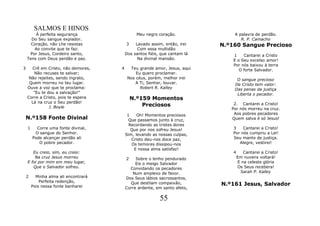 SALMOS E HINOS
        À perfeita segurança                   Meu negro coração.               A palavra de perdão.
      Do Seu sangue expiador.                                                      R. P. Camacho
      Coração, não Lhe resistas           3    Lavado assim, então, irei    N.º160 Sangue Precioso
       Ao convite que te faz:                   Com essa multidão
     Por Jesus, Cordeiro santo,           Dos santos fiéis, que cantam lá       1    Cantarei a Cristo
    Tens com Deus perdão e paz.                 Na divinal mansão.              E o Seu excelso amor!
                                                                                Por nós baixou à terra
3     Crê em Cristo, não demores,     4     Teu grande amor, Jesus, aqui           O forte Salvador.
       Não recuses te salvar;                  Eu quero proclamar.
     Não rejeites, sendo ingrato,          Nos céus, porém, melhor irei          O sangue precioso
     Quem morreu no teu lugar.                 A Ti, Senhor, louvar.            De Cristo tem valor:
    Ouve a voz que te proclama:                  Robert R. Kalley               Das penas da justiça
       "Eu te dou a salvação!"                                                   Liberta o pecador.
    Corre a Cristo, pois te espera            N.º159 Momentos
      Lá na cruz o Seu perdão!
               J. Boyle                           Preciosos                     2. Cantarei a Cristo!
                                                                               Por nós morreu na cruz.
                                           1    Oh! Momentos preciosos          Aos pobres pecadores
    N.º158 Fonte Divinal                    Que passamos junto à cruz,         Quem salva é só Jesus!
                                            Recordando as tristes dores
    1     Corre uma fonte divinal,           Que por nos sofreu Jesus!          3    Cantarei a Cristo!
         O sangue do Senhor.              Sim, levando as nossas culpas,        Por nós cumpriu a Lei!
        Pode alcançar perdão ali             Cristo deu-nos doce paz,           Seu manto de justiça.
           O pobre pecador.                  Os temores dissipou-nos               Alegre, vestirei!
                                              E nossa alma satisfaz!
       Eu creio, sim, eu creio:                                                 4      Cantarei a Cristo!
        Na cruz Jesus morreu              2    Sobre o lenho pendurado              Em nuvens voltará!
    E foi por mim em meu lugar,                Eis o meigo Salvador                 E na celeste glória
       Que o Salvador sofreu.               Convidando os pecadores                 Os Seus recebera!
                                             Num amplexo de favor.                   Sarah P. Kalley
    2     Minha alma ali encontrará       Dos Seus lábios sacrossantos,
            Perfeita redenção,
        Pois nessa fonte banharei
                                            Que destilam compaixão,         N.º161 Jesus, Salvador
                                          Corre ardente, em santo afeto,

                                                           55
 