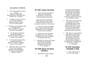 SALMOS E HINOS
                                           N.º165 Jesus me Guia                          Que mais posso desejar?
    1   Bem longe andamos nós de                                                         Duvidar do meu Amado?
                Deus,                          1     Jesus me guia, que prazer!         Do meu Deus desconfiar?
         Rebanho desgarrado,                         Palavra de consolação!             Paz perfeita, gozo infindo,
    Mas vieste aqui, dos altos céus,               Por onde for, no meu viver,            Tenho, e Sua proteção,
        Buscar-nos, ó Amado!                       Me guia sempre a Sua mão.           Pois eu sei que por mim vela
                                                                                           Seu bondoso coração.
    2        E quando a nós se fez ouvir       Jesus me guia, que prazer!
              O Teu real chamado             É Sua mão que a mim conduz!           2     Meu Jesus me guia sempre,
            Pensamos todos em fugir            Feliz em tudo eu hei de ser,              Ensinando-me a viver.
             De Ti, á Cristo amado!        Pois quem me guia é o meu Jesus!             Concedendo graça e força
                                                                                        Para fé mais firme eu ter.
3       Mostraste as Tuas mãos e pés.          2   Nas horas tristes de aflições       Perecer não mais eu posso,
             E coração ferido;                  Que a vida a todos sempre dá,            Pois quem pode resistir
        Então, soubemos o que fez               Na angústia e dor e tentações,          Ao Deus forte, Pai eterno,
          Por nós o mui querido.                   O meu Jesus me guiará!              Que minha alma quis remir?

        4   Se até agora do Senhor             3   Ajuda-me a não murmurar         3      Meu Jesus me guia sempre,
           Nos temos afastado,                  Qualquer que for a condição;             Com ternura, com amor;
        Venceu-nos hoje o Teu amor             Contente estou, pois sem cessar           Vida santa, glória eterna
          E somos Teus, amado!                     Me guia pela Sua mão,                  Me garante o Salvador.
                                                                                         Oh! Mui breve vem o dia
    5     A Ti buscamos, bom Pastor,       4       E quando um dia ao fim chegar         Da grandiosa redenção,
            Havendo prometido                       Da minha peregrinação,             Quando salva e transformada
        Seguir-Te sempre, Salvador,                 Então, feliz, ao doce lar              Há de ser a criação!
           Jesus, á mui querido!                    Me guiara por Sua mão.                    S. L. Ginsburg
                                                      L. P. G. da Silva **
6        Então Teu nome, com fervor,                                                    N.º167 Caminho,
           De nós será louvado.
         Bendito e terno Redentor,             N.º166 Jesus me Guia                      Verdade e Vida
         De mais em mais amado!                      Sempre
             Robert R. Kalley                                                            1     Jesus, eterno Deus,
                                               1     Meu Jesus me guia sempre.               És Tu o Sumo Bem,

                                                                 57
 