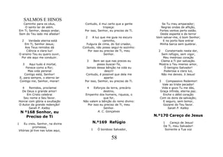 SALMOS E HINOS
  Caminho para os céus,             Contudo, é mui certo que a gente          Se Tu rneu amparador;
   O santo lar de além.                          tropeça:                     Negras ondas de aflição,
Em Ti, Senhor, desejo andar,        Por isso, Senhor, eu preciso de Ti.      Fortes ventos perto estão.
Sem do Teu lado me afastar!                                                  Deste espante e do terror
                                     2   A luz que me guia no escuro       Vem salvar-me, ó bom Senhor;
     2    Verdade eterna está                    caminho,                      E no porto faze entrar
       Em Ti, Senhor Jesus;          Fulgura de cima, do Sol criador,        Minha barca sem quebrar.
        Aos Teus remidos dá        Contudo, não posso seguí-lo sozinho:
         Ciência e clara luz!         Por isso eu preciso de Ti, meu        2   Consternado nesta dor,
    O ensino Teu eu quero ouvir,                  Senhor.                    Sem refúgio, sem vigor,
     Por ele aqui me conduzir.                                                Meu medroso coração
                                     3     Bem sei que nas preces eu         Clama a Ti por salvação.
      3    Aqui tudo é mortal,               posso buscar-Te,               Mostra o Teu imenso amor,
        Fenece como a flor;          Jamais dessa bênção na vida eu            Ó benigno Salvador!
          Mas vida perenal                        descri!                      Poderosa e clara luz,
       Contigo está, Senhor!         Contudo, é possível que dela me         Não me deixes. ó Jesus!
    E, para sempre, o eterno lar                 aparte:
    Contigo irei, Senhor, morar!    Por isso, Senhor, eu preciso de Ti.     3    Compassivo Redentor!
                                                                              Vale ao triste pecador!
  4    Remidos, proclamai            4    Esforços da terra, precário         Vida e gozo Tu me dás,
  De Deus o grande amor!                         destino,                    Graça infinda, eterna paz.
     Em Cristo celebrai             Empenho dos homens, riqueza, o             Enche o débil coração
   Seu nome e Seu favor.                         que for,                    Com os dons da salvação;
Honrai com glória e exultação      Não valem a bênção do reino divino:         E seguro, sem temor,
O Autor da grande redenção!           Por isso eu preciso de Ti, meu           Gozarei do Teu favor.
       Sarah P. Kalley                           Senhor.                          Sarah P. Kalley
    N º168 Senhor, eu                        A. C. Gonçalves
       Preciso de Ti                                                      N.º170 Careço de Jesus

1   Eu creio, Senhor, na divina          N.º169 Refúgio                         1   Careço de Jesus!
           promessa,                                                            De Ti, meu Salvador!
Vitórias já tive nas lutas aqui,         1   Ó bondoso Salvador,                 Somente a Tua voz


                                                       58
 