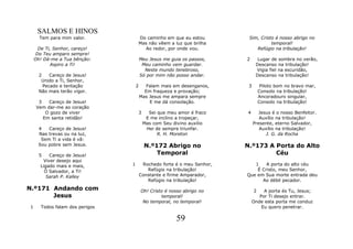 SALMOS E HINOS
      Tem para mim valor.                Do caminho em que eu estou        Sim, Cristo é nosso abrigo no
                                         Mas não vêem a luz que brilha               temporal!
      De Ti, Senhor, careço!               Ao redor, por onde vou.            Refúgio na tribulação!
     Do Teu amparo sempre!
    Oh! Dá-me a Tua bênção:              Meu Jesus me guia os passos,     2      Lugar de sombra no verão,
            Aspiro a Ti!                  Meu caminho vem guardar.              Descanso na tribulação!
                                           Neste mundo tenebroso,               Vigia fiel na escuridão,
      2    Careço de Jesus!              Só por mim não posso andar.            Descanso na tribulação!
       Unido a Ti, Senhor,
        Pecado e tentação            2      Falam mais em desenganos,      3        Piloto bom no bravo mar,
      Não mais terão vigor.                Em fraqueza e provação;                 Consolo na tribulação!
                                         Mas Jesus me ampara sempre                Ancoradouro singular,
      3   Careço de Jesus!                   E me dá consolação.                   Consolo na tribulação!
     Vem dar-me ao coração
         O gozo de viver             3      Sei que meu amor é fraco      4       Jesus é o nosso Benfeitor.
        Em santa retidão!                  E me inclino a tropeçar,               Auxílio na tribulação!
                                          Mas com Seu divino auxilio           Presente, eterno Salvador,
     4   Careço de Jesus!                  Hei de sempre triunfar.                Auxílio na tribulação!
     Nas trevas ou na luz,                      R. H. Moreton                        J. G. da Rocha
      Sem Ti a vida é vã:
     Sou pobre sem Jesus.                  N.º172 Abrigo no               N.º173 A Porta do Alto
      5   Careço de Jesus!                     Temporal                            Céu
       Viver desejo aqui
      Ligado mais e mais,        1        Rochedo forte é o meu Senhor,      1    A porta do alto céu
        Ó Salvador, a Ti!                   Refúgio na tribulação!            É Cristo, meu Senhor,
         Sarah P. Kalley                 Constante e firme Amparador,     Que em Sua morte entrada deu
                                            Refúgio na tribulação!              Ao débil pecador.
N.º171 Andando com                       Oh! Cristo é nosso abrigo no          2   A porta és Tu, Jesus;
       Jesus                                      temporal!                      Por Ti desejo entrar.
                                          No temporal, no temporal!           Onde esta porta me conduz
1      Todos falam dos perigos                                                    Eu quero penetrar.

                                                         59
 