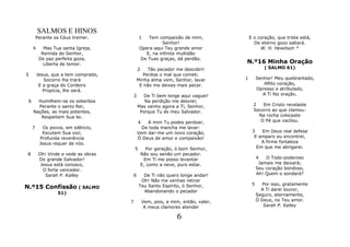 SALMOS E HINOS
         Perante os Céus tremer.              1   Tem compaixão de mim,                 E o coração, que triste está,
                                                         Senhor!                          De eterno gozo saltará.
     4      Mas Tua santa Igreja,             Opera aqui Teu grande amor                     W. H. Hewitson *
           Remida do Senhor,                     E, na infinita multidão
          De paz perfeita goza,               De Tuas graças, dá perdão.
            Liberta de temor.                                                       N.º16 Minha Oração
                                          2    Tão pecador me descobri!                         ( SALMO 61)
5        Jesus, que a tem comprado,          Perdoa o mal que cometi.
            Socorro lhe trará             Minha alma vem, Senhor, lavar             1        Senhor! Meu quebrantado,
          E a graça do Cordeiro            E não me deixes mais pecar.                          Aflito coração,
            Propícia, lhe será.                                                              Opresso e atribulado,
                                      3      De Ti bem longe aqui vaguei!                       A Ti fez oração.
 6     Humilhem-se os soberbos               Na perdição me desviei;
       Perante o santo Rei;               Mas venho agora a Ti, Senhor,                   2   Em Cristo revelaste
     Nações, as mais potentes,             Porque Tu és meu Salvador.                     Socorro ao que clamou:
        Respeitem Sua lei.                                                                  Na rocha colocaste
                                              4
                                              A mim Tu podes perdoar,                        O Pé que vacilou.
     7     Os povos, em silêncio,           De toda mancha me lavar:
           Escutem Sua voz;               Vem dar-me um novo coração,                    3   Em Deus real defesa
          Profunda reverência             Ó Deus de amor e compaixão!                     E amparo eu encontrei,
          Jesus requer de nós.                                                               A firme fortaleza
                                          5     Por geração, ó bom Senhor,                 Em que me abrigarei.
 8        Oh! Vinde e vede as obras           Não sou senão um pecador.
          Do grande Salvador!                  Em Ti me posso levantar                       4   O Todo-poderoso
           Jesus está conosco,                E, como a neve, puro estar.                     Jamais me deixará;
            O forte vencedor.                                                                Seu coração bondoso,
             Sarah P. Kalley          6         De Ti não quero longe andar!                 Ah! Quem o sondará?
                                               Oh! Não me venhas retirar
                                                                                         5      Por isso, gratamente
N.º15 Confissão ( SALMO                       Teu Santo Espírito, ó Senhor,
                                                                                               A Ti darei louvor,
                  51)                           Abandonando o pecador
                                                                                             Seguro, eternamente,
                                      7           Vem, pois, a mim, então, valer,            Ó Deus, no Teu amor.
                                                   A meus clamores atender                      Sarah P. Kalley

                                                                 6
 
