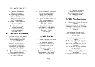 SALMOS E HINOS
                                                                                    3  O Teu amor consolador
         3À porta, bom Pastor,      3       Quem, com terna compaixão,                Nos guie com vitória,
         Eu vou bater aqui.                  Consolou meu coração,                  Sem tropeçar, ao doce lar
     Ao cordeirinho, com amor,               Dando plena salvação?                    De Tua eterna glória!
      Recebe, ó Cristo, em Ti!                Foi Cristo! Foi Cristo!                      Anônimo

     4    Não posso mais tardar;    4         Quem diz: "Não te deixarei       N.º176 Rica Promessa
         Em Ti me abrigarei,                  Nem te desampararei;
     E, quando a porta se fechar,            Sempre a ti socorrerei?"      1   "Não temas! Contigo sempre Eu
           Lá dentro ficarei.                   É Cristo! É Cristo!                      estarei".
                                                                            Oh, rica promessa do bondoso Rei!
             5 Ensina-me a fugir        5   Quem é digno de louvor?        Qual luz que fulgura lá na escuridão,
             Do lobo Satanás             Quem merece o meu amor?            Essa linda promessa brilha no meu
         E no caminho prosseguir           É Jesus, meu Salvador!                        coração.
           Da santidade e paz!                É Cristo! É Cristo!
             Sarah P. Kalley                    H. M. Wright                    Comigo estar! Comigo estar!
N.º174 Cristo, o Salvador                                                      Sim, Jesus me promete sempre
                                                                                        comigo estar.
1     Quem do céu por mim desceu,             N.º175 Oração
     Tudo em meu lugar sofreu,                                                  2    Os lírios mais alvos em pó
     E por mim na cruz morreu?      1        Volve, ó Senhor, com terno                      ficarão;
        Foi Cristo! Foi Cristo!                       amor,                    Os dias mais belos quão depressa
                                               O Teu olhar benigno                             vão!
     Os meus pecados expiou!                Ao coração que em oração           Mas Cristo, o bom Mestre, nunca
      De toda pena me livrou!                Deseja ser mais digno.                          mudará:
     Da maldição me resgatou!                                                  Luz do céu que me guia, sempre
      Meu Cristo! Meu Cristo!           2  Rompe as prisões, os vis                     comigo estará.
                                                 grilhões
 2     Quem me trouxe com amor,         Que vêm aqui prender-nos;            3    No dia em que as águas eu
       Qual fiel e bom pastor?          Sê nossa luz, ó bom Jesus,                      atravessar
     Quem Se fez meu Salvador?           Em tudo a defender-nos!           Os braços eternos me virão guardar;
        Foi Cristo! Foi Cristo!


                                                          60
 
