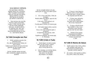 SALMOS E HINOS
        Sol que fulge a rebrilhar,      Se teu coração estiver em paz,
      Nossos olhos nus, humanos,      Verás que um arco-íris cada nuvem              3    É Jesus o meu tesouro;
       Não Te podem contemplar.                      traz.                           NEle eu acho o Sumo Bem.
      Fogo em cima da arca santa,                                                  Valem mais que o mundo inteiro
         Sarça ardente no Sinai,      2     Se o viver é de lutas, cheio de            As riquezas que Ele tem.
        São figuras só da glória                    amargor,
        Do Senhor e eterno Pai.       Mostra afeto aos aflitos, age em seu           4   É Jesus meu alimento,
                                                      favor!                           O meu pão celestial;
   3    Para termos nós com Ele            E de tudo o que sofres tu te              Do mais vero e santo gozo
    Franca e doce comunhão,                        esquecerás;                         Ele é meu manancial.
   Cristo, o Filho, fez-Se carne,     Fruirás gozo e calma, se tiveres paz.
      Fez-Se nossa redenção.                                                         5    É Jesus a Rocha firme
    Para que, na glória eterna,       3   Vem após negra noite a aurora               Que sustém o meu viver,
     O vejamos nós, sem véu,                        matinal;                           Precioso e bom escudo
     Cristo padeceu a morte,           Fica o céu mais brilhante após o              Que do mal me vem valer.
   Nova entrada abrindo ao céu.                    temporal!
      A. J. dos Santos Neves            A esperança não percas, tudo                  6   Infinita é Sua graça,
                                                   vencerás!                          Impossível de sondar;
                                      Fugirão as tristezas, se tiveres paz.         Com os santos e anjos quero
N.º184 Coração em Paz                            R. Pitrowsky                          A Jesus louvores dar.
                                                                                               J. Law
  1    Vindo sombras escuras nos          N.º185 Cristo é Tudo
          caminhos teus,
  Oh, não te desanimes! Canta um          1     Nome algum na terra existe     N.º186 O Nome de Jesus
            hino a Deus!                      Nem no céu como é "Jesus".
Cada nuvem escura um arco-íris traz              Ele sobre tudo reina,         1     Quão suave é Teu nome, Jesus,
   Quando em teu coração reinar                 Ele é minha eterna luz.              Ao coração triste que crê!
            perfeita paz.                                                           Nas trevas do pranto faz luz,
                                      2        Vê, bondoso, as minhas dores,          Vencido o temor pela fé.
  Se teu coração estiver em paz,               Sara o enfermo coração;
 Bem contente e alegre sempre te                Seu amor me dá alivio          2     Ao crente, inda quando a sofrer,
             acharás.                           Na tristeza e na aflição.           Teu nome, Jesus, faz cantar;


                                                            63
 