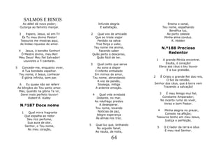 SALMOS E HINOS
      Ao débil dá novo poder;                   Infunde alegria                        Ensina o canal,
     Outorga ao faminto manjar.                  E satisfação.                      Teu nome, espalhando
                                                                                         Benéfica luz,
     3    Espero, Jesus, só em Ti!    2      Qual vos de amizade                       Ao porto celeste
      És Tu meu divino Pastor!              Que ao triste viajor                     Minha alma conduz.
     Tesouros me mostras aqui,               Perdido na selva                             R. Holden
     As lindas riquezas de amor.            Traz força e valor,
                                           Teu nome me anima,                       N.º188 Precioso
    4    Jesus, ó bendito Senhor!             Fazendo saber
      Ó Mestre divino, meu Rei!           Quão perto o descanso,                       Redentor
     Meu Deus! Meu fiel Salvador!            Quão fácil de ter.
       Louvores a Ti cantarei.                                              1      A grande Pérola encontrei.
                                      3      Qual canto que serve                    Exulta, ó coração!
5      Concede-me, enquanto viver,           Ao sono a dispor                   Eleva aos céus o teu louvor
       A Tua bondade espalhar.             O infante embalado                         E a tua gratidão.
     Teu nome, ó Jesus, conhecer           Em mimos de amor,
       É glória infinita, sem par.        Teu nome, abrandando          2  É Cristo o grande Rei dos reis,
                                             A voz da paixão,                   O Sol da retidão,
     6    Eu quase não sei referir           Sossega, mitiga            Senhor dos céus, que à terra vem
    As bênçãos do Teu santo amor.           A ardente emoção.                Trazendo a salvação!
     Mas, quando na glória Te vir,
      Darei mais perfeito louvor!         4      Qual vela avistada             3   É meu Amigo mui fiel,
           Robert R. Kalley                    Distante, no mar,                 Constante Amparador;
                                              Ao náufrago prestes               No incerto rumo do viver,
                                                                                  Veraz e bom Pastor.
     N.º187 Doce nome                            A desesperar,
                                              Teu nome, levando
                                                Notícias de paz,             4   Minha alegria no prazer,
         1     Qual mirra fragrante                                              Consolo na aflição;
             Que espalha ao redor              Alegre esperança
                                               Às almas nos traz.           Tesouros tenho em meu Jesus,
              Seu rico perfume,                                                  Justiça e perfeição.
              Sua aura de olor,
             Senhor, o Teu nome,      5       Qual luz que, brilhando
                                               No erguido fanal,            5        O Criador da terra e céus
               No meu coração,                                                       É meu real Senhor.
                                              Ao nauta, de noite,

                                                         64
 