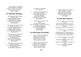 SALMOS E HINOS
     Ó alma, exulta e vem cantar                  A Ti pertence a majestade,
       Seu nome e Seu louvor!                           Meu Salvador!                3     Qual remédio para o enfermo,
           Sarah P. Kalley                                                                 Qual a sombra no verão,
                                             5      Meu Salvador Insigne Capitão           Qual o pai ao lar paterno,
                                                     Das hostes do Senhor!
    N.º189 Meu Salvador                           Ando apoiado pela forte mão
                                                                                          Qual amigo mais que irmão,
                                                                                           - És Tu, Senhor, a mim!
                                                      Do eterno Vencedor!
1     Meu Salvador! É doce proclamar                 Pelejo, certo da vitória,                   H. M. Wright
           O nome de Jesus!                      Pois triunfante estás na glória,
     Vieste os pecadores resgatar,                        Meu Salvador!                   N.º191 Meu Tesouro
        Mudaste a noite em luz!
    Oh! Vasto amor tão incansável,           6   Meu Salvador! Augusto e santo        1   És Tu, Jesus, meu bem e meu
       A Tua graça é admirável,                            Deus!
             Meu Salvador!                                                                         tesouro,
                                                  De tudo o grande Autor!
                                                                                     Dos altos céus divina luz sem par;
                                           Com Teu mandar, a terra e os altos céus
2     Meu Salvador! Profeta! Instruidor!            Fundaste, ó Criador!              És Tu, meu Deus, meu Salvador e
          Sem par, fiel, veraz!                 A Ti os mundos obedecem,                            Amigo,
    O Teu ensino outorga ao pecador             A Ti os anjos engrandecem,           És sempre meu e a Ti desejo amar.
         Perdão, conforto e paz.                       Meu Salvador!
      Ó Mestre amado, és infalível!                   Sarah P. Kalley                2    Fonte és, Jesus, da verdadeira
     Teu mandamento Inesquecível,                                                                    vida,
             Meu Salvador!                                                            Da glória eterna o divinal penhor.
                                           N.º190 Cristo é Precioso
                                                                                     Em Ti somente pus minha esperança
3      Meu Salvador! Pontífice eternal!
                                             1    Qual o esposo à sua esposa,          E Teu será o meu eterno amor.
         Por mim morreste aqui.
     O meu pecado tem perdão real                  Qual o rei ao seu país,
           E redenção por Ti!                     Qual piloto ao seu navio,          3  Em mim conserva a Tua excelsa
       Nos altos céus entronizado,                Qual o tronco à sã raiz,                         graça,
      És Tu, Jesus, meu Advogado,                 -És Tu, Senhor, a mim!              De gozo enchendo, ó Deus, meu
              Meu Salvador!                                                                      coração.
                                             2     Qual a luz em noite escura,       Dá-me, ó Jesus, depois da morte, a
4     Meu Salvador! Meu glorioso Rei!                                                               vida
                                                   Qual a fonte no jardim,
        Sublime é Teu poder.                                                           E com o Pai perene habitação.
     Com reverente enlevo cantarei               Qual maná no chão deserto,
                                                   Qual o coro no festim,                        Anônimo
         Teu sábio proceder.
      De eternidade a eternidade                  - És Tu, Senhor, a mim!

                                                                 65
 