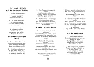 SALMOS E HINOS
N.º192 Um Novo Cântico                 3 Nos Teus caminhos guarda        Ó Mestre querido, celeste Senhor!
                                                sempre                   A Ti minha vida consagro a seguir-
   1        Cantai um novo canto      Meus fracos pés de tropeçar                        Te,
           Em metro sonoroso;      E na minha alma, ó Deus bondoso,        A sempre servir-Te com zelo e
            O nome glorioso            Vem Tua graça derramar.                         fervor.
          De nosso Deus louvai.
                                    4    No Teu louvor e Teu serviço     4    Palavras não podem dizer com
      2   As santas maravilhas           A minha vida seja aqui,                        justeza
        Do Redentor potente         Pois todo o Bem por que suspiro,      A Tua grandeza de amor, ó Jesus!
      Que vem salvar o crente,      Ó Deus de amor, descansa em Ti!      Teu servo constante serei, dedicado,
       Com gozo proclamai.                    M. Porto Filho             Ó Cristo adorado, meu Deus, minha
                                                                                          luz!
      3    Anunciai aos povos       N.º194 Louvor a Jesus                           M. Porto Filho
       As glórias do Cordeiro,                                             insp. em A. J. dos Santos Neves
         Fiel e verdadeiro,            1  Louvores desejo, na terra
      Que a todos quer salvar.                 habitando,
        Marquesa de Alorna         Contente adorando, cantar a Jesus;            N.º195 Aspirações
                                    Em tudo servi-Lo. feliz dedicar-me
 N.º193 Descanso em                A quem, por amar-me, sofreu sobre          1   Aqui desejo celebrar
                                                 a cruz.                  O nome excelso, o amor sem par,
        Deus                                                                     A glória de Jesus,
                                       2  No mundo vivia, sem paz e          Com gratidão e com fervor
 1   Gozo perfeito não encontro                  sozinho,                    Louvar ao grande Redentor
  E nem prazer no mundo aqui,        Perdido o caminho, sem rumo a              Que padeceu na cruz.
   Pois o descanso verdadeiro                     vagar.
   Tão só está, ó Deus, em Ti!       Mas Cristo, bondoso, Seu braço          2      Seu sangue puro ali verteu;
                                              estendeu-me,                       Na dor cruel que então sofreu
  2  Em aflições e dissabores      Das trevas ergueu-me: ganhei novo                 Por nós cumpriu a lei,
   A vida inteira se nos vai.                      lar.                           E para sempre nos livrou;
  Só há repouso e segurança                                                       De nossas almas Se tornou
  No Teu amor, ó grande pai!       3       Recebe o meu canto, de amor                O sacrossanto Rei.
                                                 embebido,


                                                       66
 