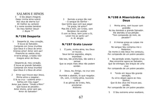 SALMOS E HINOS
     3     O dia alegre chegará;                                           N.º198 A Misericórdia de
      Daqui minha alma subirá            3    Remido a preço tão real
       Aos céus de eterna luz!              - O sangue do Senhor -                  Deus
        Ali melhor eu cantarei          Que tenho aqui com que pagar
     E o nome excelso bendirei                Tal graça, tal amor?           1   Minha alma, vem louvar com
       Do meu Senhor Jesus!             Mas Ele a mim, por Cristo, vem                   gratidão
             J. Boyle **                      Bondoso me aceitar            Ao teu bondoso e grande Salvador.
                                        E com os Seus, bem junto a Si,          Ele atendeu à tua petição:
                                                                               "Tem compaixão de mim, do
      N.º196 Desperta                       Levar-me ao santo Lar!
                                                                                        pecador!"
                                                  H. M. Wright
1       Desperta já, meu coração,                                              2 A imensa graça as culpas me
         E louva ao Salvador,           N.º197 Grato Louvor                               cobriu;
     Cantando em hinos triunfais                                              No sangue Seu comprou-me o
     Que Deus é o Deus de amor.     1    É justo, minha alma, teu Deus                  Redentor;
    Imenso amor! Amor sem par!                   vir louvar,                Da morte á vida Deus me conduziu,
      Preenche os vastos céus,        Seus ternos segredos, alegre,        Por compaixão de um pobre pecador.
     A terra atinge, a todos nós!                expressar.
       Insigne amor de Deus.        São tais, tão profundos, tão sobre o   3    Na perdição andei, fugindo à luz,
                                                   pensar                    Mas encontrei agora ao Salvador,
     Desperta já, meu coração,      Que os anjos mais altos não podem      Que Se entregou aos braços de uma
    E louva ao grande Salvador,                    sondar.                                 cruz
    Cantando em hinos triunfais                                            Por compaixão de um pobre pecador.
    Que Deus é o Deus de amor.      2   Jesus, teu Amigo, na cruz veio
                                                  estar;                       4  Tendo em Jesus tão grande
2   Amor que trouxe aqui Jesus,     Humilde e abatido, te quis resgatar.                 salvação,
    Minha alma a resgatar;           Oh, vem, ó minha alma, louvores           Eu sirvo alegre agora ao meu
 E lá na cruz - sublime amor -                    cantar                                  Senhor,
     Sofreu em meu lugar!              E as glórias de Cristo, feliz,         Que lá dos céus me trouxe paz,
Amor que clama: "Vinde a Mim!"                  proclamar.                                perdão,
     Que busca ao pecador;                       Anônimo                   Por compaixão de um pobre pecador.
  Amor divino, amor sem par,
       Amor do Salvador!                                                   5       O Seu extremo amor exaltarei,

                                                        67
 