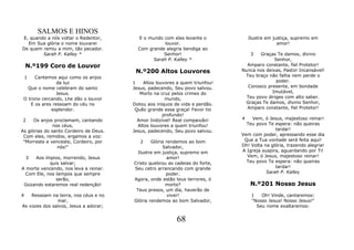 SALMOS E HINOS
E, quando a nós voltar o Redentor,        E o mundo com eles levante o             Ilustre em justiça, supremo em
  Em Sua glória o nome louvarei                     louvor.                                     amor!
De quem remiu a mim, tão pecador.         Com grande alegria bendiga ao
        Sarah P. Kalley *                           Senhor!                         3  Graças Te damos, divino
                                                Sarah P. Kalley *                            Senhor,
    N.º199 Coro de Louvor                                                        Amparo constante, fiel Protetor!
                                         N.º200 Altos Louvores                 Nunca nos deixas, Pastor Incansável!
    1 Cantemos aqui como os anjos                                               Teu braço não falha nem perde o
                da luz                  1    Altos louvores a quem triunfou!                  poder.
   Que o nome celebram do santo         Jesus, padecendo, Seu povo salvou.        Conosco presente, em bondade
                Jesus.                     Morto na cruz pelos crimes do                    Imutável,
 O trono cercando, Lhe dão o louvor                    mundo,                    Teu povo diriges com alto saber.
    E os ares ressoam do céu no         Dotou aos iníquos de vida e perdão.     Graças Te damos, divino Senhor,
             esplendor.                  Quão grande essa graça! Favor tio       Amparo constante, fiel Protetor!
                                                      profundo!
2     Os anjos proclamam, cantando        Amor Indizível! Real compaixão!      4   Vem, ó Jesus, majestoso reinar!
               nos céus,                  Altos louvores a quem triunfou!        Teu povo Te espera: não queiras
As glórias do santo Cordeiro de Deus.   Jesus, padecendo, Seu povo salvou.                    tardar!
 Com eles, remidos, ergamos a voz:                                             Vem com poder, apressando esse dia
 "Morreste e venceste, Cordeiro, por       2    Glória rendemos ao bom          Que a Tua vontade será feita aqui!
                 nós!"                               Salvador,                 Oh! Volta na glória, trazendo alegria!
                                          Ilustre em justiça, supremo em       A Igreja suspira, aguardando por Ti!
  3   Aos ímpios, morrendo, Jesus                      amor!                     Vem, ó Jesus, majestoso reinar!
            quis salvar;                Cristo quebrou as cadeias do forte,      Teu povo Te espera: não queiras
A morte vencendo, nos leva a reinar.    Seu cetro arrancando com grande                       tardar!
  Com Ele, nos tempos que sempre                       poder.                             Sarah P. Kalley
               serão,                   Agora, onde estão teus terrores, ó
 Gozando estaremos real redenção!                      morte?                      N.º201 Nosso Jesus
                                         Teus presos, um dia, haverão de
4   Ressoam na terra, nos céus e no                     viver!                      1   Oh! Vinde, cantaremos:
               mar,                     Glória rendemos ao bom Salvador,            "Nosso Jesus! Nosso Jesus!"
As vozes dos salvos, Jesus a adorar;                                                  Seu nome exaltaremos:


                                                           68
 