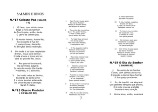 SALMOS E HINOS
                                                                                                  E vistas admiráveis
                                                                                                  Nos abre Teu amor!
N.º17 Celeste Paz ( SALMO                 1          Bem firme é nosso apoio
                    72)                                                                   10       A nós, mortais, culpados,
                                                    No eterno Protetor!
                                                                                                    Aceitas em Jesus
                                                  Refúgio e amparo temos
                                                                                                E, nEle, as nossas obras
                                                   Nos braços do Senhor!
    1      Ó Deus, com infinito amor                                                             Refulgem como a luz.
          Erige o reino do Senhor!        2         Pois antes das montanhas
                                                                                           11      Tu mesmo nos revestes
        Ao Teu Ungido, então, darás               Que o Teu poder fundou,
                                                                                                  De resplendor real;
                                                    E todo o vasto globo
           O cetro da celeste paz.                 Que o verbo Teu criou,
                                                                                                  A retidão de Cristo
                                                                                                  Tem glória perenal.

 2        O mundo inteiro, ilustre Rei,       3          Tu foste Deus primevo
                                                                                           12      De imenso e puro gozo
                                                        Em divinal poder;
           Será sujeito à Tua lei!                    Nas eras mais remotas,
                                                                                                Transborda o coração;
                                                                                                Jesus nos tem dotado
         E, como chuva, descerão                        O sempiterno Ser!
                                                                                                  De plena salvação!
        As bênçãos dessa redenção.
                                              4          O Teu augusto império
                                                                                          13      Sim! Firme é nosso apoio
                                                      Nenhum limite achou;
                                                                                                  No eterno Protetor.
3      Por onde o sol com resplendor                   Mil anos Te parecem
                                                                                                Refúgio e amparo temos
      Brilhar, Jesus será Senhor;                      Um dia que passou
                                                                                                 Nos braços do Senhor!
     E toda a terra o trono em luz            5          Mas nossa instável vida
                                                                                                    Sarah P. Kalley
      Verá do grande Rei, Jesus.                       Fenece como a flor !
                                                      E, qual turbado sonho,

        4.   Aos pobres favorecerá;
                                                        Fugaz é seu valor.         N.º19 O Dia do Senhor
           Os oprimidos julgará;                  6        Setenta curtos anos                    ( SALMO 92)
        Os reis do mundo Lhe trarão                      Atingem seu final
                                                        E logo aparecemos
         Presentes, e O adorarão.                       Perante o tribunal.
                                                                                        1    No santo dia do Senhor
                                                                                       É bom, com salmos de louvor,
    5      Servindo todos ao Senhor,      7            Puseste as nossas culpas        O grande e eterno Deus honrar
                                                      Perante o Teu olhar;
          Exultarão de santo amor                       A Tua majestade
                                                                                           E Sua graça proclamar.
        E o nome excelso aclamarão                    Quem poderá sondar?
        Do Deus de paz e salvação.                                                 2    Eu, de manhã, me alegrarei
                                          8            Ó Deus! Bem merecemos
              Sarah P. Kalley                          A morte e perdição,
                                                                                   Das grandes bênçãos que provei;
                                                       Por termos incorrido           E à noite imensa gratidão
                                                       Em Tua indignação.               Inundará meu coração.
 N.º18 Eterno Protetor
              ( 18 SALMO 90)              9             Mas Tu nos dás consolo,
                                                       Mostrando-nos favor!        3      Minha alma, então, levantará

                                                                    7
 