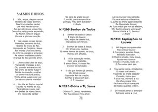 SALMOS E HINOS
                                             No coro de grato louvor               Lá na cruz por nós sofreste:
 1   Vós, anjos, alegres cercai            E, então, para sempre ficar             És para sempre o Redentor,
   O trono do vosso Senhor;               Contigo, meu bom Salvador!             E, junto ao trono agora estando
    Nas liras celestes cantai                        J. Boyle                         Da Majestade divinal,
    Um hino fiel de louvor.                                                     As Tuas mãos por nós se elevam,
 Aos pés de Jesus, vosso Rei,        N.º209 Senhor de Todos                       Oh! Santo amparo sem igual!
Dos céus pela grande expansão,                                                      Glória! Glória a Ti, Senhor!
   Ao Nome inefável erguei                1     Senhor de todos é Jesus                       J. Boyle
   Perene e gloriosa canção.                     E digno de louvor;
                                              Vós, anjos da celeste luz,        N.º211 Aspirações de
 2    As vossas coroas lançai,
  Remidos, no reino da luz,
                                               Dai glória com fervor.                 Louvor
    Diante do trono do Pai,               2
                                          Senhor de todos é Jesus.
Honrando ao Cordeiro, Jesus.                                                        1   Mil línguas eu quisera ter
                                         Oh! Vinde vós, nações,                          Para entoar louvor
  Por morte cruel vos remiu          O nome honrar de quem, na cruz,
Do inferno, pecado e amargor;                                                        À Tua graça, excelso Deus,
                                          Morreu em aflições.                            Bondoso Salvador.
 As vossas maldades cobriu
A graça do Seu grande amor.                                                         Ó Mestre amado, meu Jesus,
                                              3    A Ele adoração rendei,                Ajuda-me a contar
                                                  Com vera gratidão.                 A todo o mundo, todo ser,
 3      Liberto das lutas de aqui,            E vosso Deus, é vosso Rei,
      Vencendo tristezas e dor,                                                         O Teu amor sem par.
                                                 O autor da salvação.
     Oh, quando entrarei eu ali,
     No brilho de tente fulgor?                                                 2        Teu santo nome, ó Redentor,
                                      4           E vós que tendes já perdão,              O nosso mal desfaz,
     Detida no mundo, a sofrer                       Oh! Vinde coroar
      Da carne na dura prisão,                                                          Trazendo ao triste pecador
                                                  O grande Rei da criação,                 Consolo, vida e paz.
     Minha alma suspira por ver                   Senhor e Deus sem par.
     Dos céus a divina mansão!                                                           À Sua voz, de novo a luz
                                                       J. T. Houston                       Os olhos cegos têm,
 4      Um dia ao festim nupcial                                                         Exultam nEle os corações
      Trajado no manto de luz,       N.º210 Glória a Ti, Jesus                           De todos quantos crêem.
       Terei glória e gozo real
     Nas bodas de nosso Jesus.            Glória a Ti, Jesus, rendemos,         3        De nossas penas o amargor
        Irei nesse dia cantar              Por Tua graça e Teu amor.                      Sofreste sobre a cruz

                                                               71
 