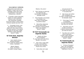 SALMOS E HINOS
     Nossa alma luzes não terá;               Mostra o Teu amor!              Um povo só em Ti,
    Também o nosso culto em vão                                            E a todos nós fazer sentir
      Prestado a Deus aqui será,    2        Vem! Demole os alicerces          A Tua graça aqui.
      E inutilmente o Teu louvor               Da enganosa paz,
        Entoaremos, ó Senhor!               Aos errados concedendo        4    Nas trevas vem brilhar
                                                Salvação veraz!                Com verdadeira luz
3    Ó grande e santo Instruidor,                                        E a todo o mundo encaminhar
   Inspira as nossas petições;      3        Vem! Reveste a Tua Igreja         Ao Salvador Jesus.
    Ensina a orar e dá fervor                  De energia e luz.
    Aos reverentes corações                 Vem! Atrai os desviados        5         Como água Tu serás
E ao trono eterno, junto a Deus,               Ao Senhor Jesus!                       O purificador;
Conduze aqueles que são Teus.                                                     E vivas fontes abrirás
                                     4    Maravilhas soberanas                    Nos átrios do Senhor.
     4Consolador divino, vem             Outros povos vêem.
  Às nossas almas atender.          Oh! Concede a mesma bênção                6    Nas flores vem cair,
 Opera em nós o que convém;              Sobre nós também!                       Orvalho do Senhor,
Em tudo imprime o Teu querer.              Sarah P. Kalley                    E faze as almas produzir
 Perante os céus será, então,                                                   Os frutos de louvor.
  Perfeita a nossa adoração.        N.º217 Invocação ao
        Sarah P. Kalley                                                   7      Tua obra vem cumprir,
                                       Espírito Santo                             Divino Instruidor;
N.º216 Vem, Espírito                         1
                                             Espírito de Deus,
                                                                              E toda a glória descobrir
                                                                                Do grande Salvador.
      Divino!                              Fiel Consolador!                        Sarah P. Kalley
                                    Tu, que Jesus envia aos Seus,
         1Vem, Espírito divino,          Revela o Teu amor!
        Grande ensinador!                                                 N.º218 Oração ao
    Vem, revela às nossas almas         2      Vem como o jogo arder        Espírito Santo
        Cristo, o Salvador!                  E todo o mal queimar;
                                            As almas frias a aquecer,         1 O Divino Preceptor!
         Mestre! Mestre!                       Ensina-nos a amar.            Bom, fiel Consolador!
        Ouve, com favor!                                                   Faze agora em todos nós.
     Em poder e graça insigne,          3        Como óleo vem ungir         Poderosa a Tua voz.

                                                          73
 