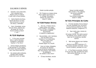 SALMOS E HINOS
                                            Desta humilde petição.                 Nossa humilde petição!
2      Grande e vero Instruidor,                                                  Vem encher o Teu rebanho
        Com celestial favor,       4        Oh! Prepara as nossas almas             De sincera gratidão!
      Mostra como Te adorar                Para a glória que há de vir,                 Cantaremos
    E este culto a Deus prestar.             E, contigo renovados,                 Tua imensa compaixão.
                                             Vamos Teu amor fruir!                     Sarah P. Kalley
 3      Santo Espírito de Deus,                  Sarah P. Kalley
     Enche de fervor os Teus,                                             N.º221 Princípio do Culto
      Para entoarem o louvor
       De Jesus, o Salvador.       N.º220 Pastor Divino
                                                                          1   Ó Cristo bendito! Divino Pastor!
                                       1   Eis-nos, ó Pastor divino,        Em nós manifesta Teu rico favor!
 4   Vem, Consolador veraz;                                                A Tua presença pedimos-Te aqui;
  Dá-nos firme, estável paz.             Todos juntos num lugar,
                                       Como ovelhas, congregados,          Rebanho pequeno, chegamos a Ti.
    No poder da Tua luz
   Guia as almas a Jesus!                 Teu auxílio a suplicar.
                                               Sê presente,                   2 Aqui nesta casa, revela em
           J. Law *                                                                      poder,
                                         O rebanho a apascentar!
                                                                          Em graça infinita, Teu santo querer!
     N.º219 Súplicas               2        Aos perdidos, vem, bondoso,    As súplicas ouve, recebe o louvor
                                              Tua voz fazer ouvir;          Que nos Te rendemos, bendito
     1   O Teu povo reunido                Chama a Ti os transviados                    Senhor.
     Vem, ó santo Salvador,                   Para Teu amor fruir;
      Confiante e reverente,                     Aos enfermos             3    Não temos altares nem hóstias
       Suplicar o Teu favor.               Prestes digna-Te a acudir.                    aqui;
                                                                            Nenhum sacrifício trazemos a Ti:
2    Somos frágeis pecadores,          3   Guia os tristes, fatigados,    Por nossos pecados morreste, Jesus;
 E tão grande é o Teu poder!              Ao aprisco do Senhor!            Divino Cordeiro, sofreste na cruz.
Vem livrar-nos nesta angústia,          Leva os tenros cordeirinhos
  Vem Teus filhos socorrer.            Nos Teus braços, bom Pastor,       4     A Tua Palavra somente, Senhor,
                                               Às pastagens               É lei que nos rege, guiando em amor.
3     Da celeste glória olhando,         De celeste e doce amor!              Nas santas doutrinas, oh, faze
      Sondas todo coração;                                                                crescer
    Podes bem ouvir os rogos           4      Ó Jesus bondoso, escuta

                                                         74
 