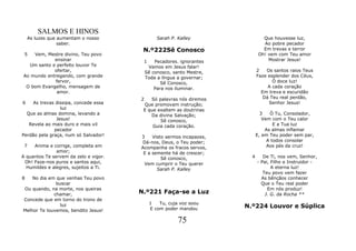 SALMOS E HINOS
    As luzes que aumentam o nosso               Sarah P. Kalley                 Que houvesse luz,
                 saber.                                                         Ao pobre pecador
                                        N.º222Sê Conosco                        Em trevas e terror
 5  Vem, Mestre divino, Teu povo                                              Oh! vem com Teu amor
            ensinar                     1      Pecadores. ignorantes              Mostrar Jesus!
  Um santo e perfeito louvor Te             Vamos em Jesus falar!
            ofertar,                       Sê conosco, santo Mestre,         2   Os santos raios Teus
Ao mundo entregando, com grande            Toda a língua a governar;         Faze esplender dos Céus,
            fervor,                               Sê Conosco,                       Ó doce luz!
 O bom Evangelho, mensagem de                  Para nos iluminar.                 A cada coração
             amor.                                                             Em treva e escuridão
                                       2   Só palavras nós diremos              Dá Teu real perdão,
6   As trevas dissipa, concede essa     Que promovam instrução;                   Senhor Jesus!
                 luz                    E que exaltem as doutrinas
  Que as almas domina, levando a           Da divina Salvação;                 3   Ó Tu, Consolador,
               Jesus!                          Sê conosco,                      Vem com o Teu calor
   Revela ao mais duro e mais vil           Guia cada coração.                       E a Tua luz
              pecador                                                            As almas inflamar
Perdão pela graça, num só Salvador!    3    Visto sermos incapazes,          E, em Teu poder sem par,
                                       Dá-nos, Deus, o Teu poder;                 A todos consolar
 7   Anima e corrige, completa em      Acompanha os fracos servos,                Aos pés da cruz!
               amor;                    E a semente há de crescer;
A quantos Te servem da zelo e vigor.            Sê conosco,              4      De Ti, nos vem, Senhor,
 Oh! Faze-nos puros e santos aqui,      Vem cumprir o Teu querer             - Pai, Filho e Instruidor -
  Humildes e alegres, sujeitos a Ti.          Sarah P. Kalley                       A eterna luz!
                                                                                Teu povo vem fazer
8   No dia em que venhas Teu povo                                              As bênçãos conhecer
              buscar                                                           Que o Teu real poder
Ou quando, na morte, nos queiras                                                  Em nós produz!
             chamar,                   N.º221 Faça-se a Luz                      J. G. da Rocha **
Concede que em torno do trono de
                                            1   Tu, cuja voz soou
                luz
                                            E com poder mandou         N.º224 Louvor e Súplica
Melhor Te louvemos, bendito Jesus!

                                                         75
 