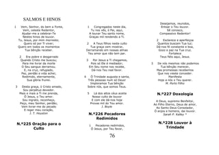 SALMOS E HINOS
                                                                                   Desejamos, reunidos,
1    Vem, Senhor, do bem a Fonte,        1       Congregados neste dia,             Entoar o Teu louvor.
       Vem, celeste Redentor,                 Tu nos vês, ó Pai, aqui,                  Sê conosco,
      Ajudar-me a celebrar-Te                A louvar Teu santo nome,              Compassivo Redentor!
       Nestes hinos de louvor.               Graças mil rendendo a Ti.
    Tu, Jesus, por mim morreste;                                                 2    Esclarece e aperfeiçoa
        Quero só por Ti viver;           2    A Teus filhos neste culto           Quantos buscam Tua luz;
    Quero em todos os momentos             Tua graça vem mostrar,                Dá-nos fé constante e boa,
         Tua bênção receber.             Derramando em nossas almas                Gozo e paz na Tua cruz.
                                          Teu amor que não tem par.                        Fortalece
     2    Era pobre e desgarrado                                                    Teus fiéis aqui, Jesus.
      Quando Cristo me buscou;           3     Por Jesus a Ti chegamos,
        Para me livrar da morte               Pois só Ele é mediador;      3     De nós mesmos não podemos
       O Seu sangue derramou.                Em Seu nome nos recebe,               Tua bênção merecer,
         E, na cruz, refugiado,               Dá-nos Teu real favor.             Mas promessas recebemos
       Paz, perdão e vida achei;                                                 Que nos vieste conceder.
       Redimido, eternamente,        4     Ó Trindade augusta e santa,                   Manifesta
           Sua glória fruirei.           Três pessoas num só Deus!                Hoje a nós o Teu querer.
                                           Imploramos Tua bênção                       M. Porto Filho
3     Desta graça, ó Cristo amado,       Sobre nós, que somos Teus.
       Sou perpétuo devedor.
     Mais e mais a Ti me prenda,         5      Lá dos altos céus aceita         N.º227 Doxologia
        Ó Jesus, o Teu amor.                  Nosso culto de louvor
      Sou ingrato, reconheço,                 E com ele dá-nos hoje             A Deus, supremo Benfeitor,
     Peço, meu Senhor, perdão;               Provas mil do Teu amor.           Ao Filho Eterno, Deus de amor,
      Vem livrar-me do pecado                        J. Boyle                    Ao Santo Deus Consolador,
        E reger meu coração,                                                   Ó anjos e homens, dai louvor.
            J. T. Houston                    N.º226 Pecadores                         Sarah P. Kalley *
                                                Redimidos
    N.º225 Oração para o                                                          N.º228 Louvor à
                                             1      Pecadores redimidos,
           Culto                                 Ó Jesus, por Teu favor,             Trindade

                                                             76
 