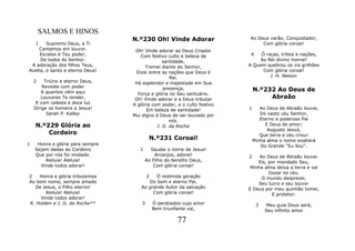SALMOS E HINOS
                                  N.º230 Oh! Vinde Adorar                 Ao Deus varão, Conquistador,
    1   Supremo Deus, a Ti                                                     Com glória coroai!
    Cantamos em louvor.            Oh! Vinde adorar ao Deus Criador
     Excelso é Teu poder,            Com festivo culto e beleza de         4   Ó raças, tribos e nações,
     De todos és Senhor.                        santidade.                     Ao Rei divino honrai!
 A adoração dos filhos Teus,           Tremei diante do Senhor,           A Quem quebrou os vis grilhões
Aceita, ó santo e eterno Deus!     Dizei entre as nações que Deus é             Com glória coroai!
                                                   Rei.                            J. H. Nelson
    2    Triúno e eterno Deus,     Há esplendor e majestade em Sua
        Reveste com poder
       A quantos vêm aqui
                                                presença,                     N.º232 Ao Deus de
                                    Força e glória no Seu santuário.
       Louvores Te render,         Oh! Vinde adorar e a Deus tributar              Abraão
     E com celeste e doce luz     A glória com poder, e o culto festivo
    Dirige os homens a Jesus!           Em beleza de santidade!           1      Ao Deus de Abraão louvai,
          Sarah P. Kalley         Mui digno é Deus de ser louvado por            Do vasto céu Senhor,
                                                   nós.                          Eterno e poderoso Pai
    N.º229 Glória ao                         J. G. da Rocha                        E Deus de amor;
                                                                                    Augusto Jeová,
        Cordeiro                                                                 Que terra e céu criou!
                                          N.º231 Coroai!                      Minha alma o nome exaltará
1    Honra e glória para sempre                                                  Do Grande "Eu Sou".
    Sejam dadas ao Cordeiro          1     Saudai o nome de Jesus!
    Que por nós foi imolado.                 Arcanjos, adorai!            2    Ao Deus de Abraão louvai.
        Aleluia! Aleluia!                Ao Filho do bendito Deus,            Eis, por mandado Seu,
      Vinde todos adorar!                   Com glória coroai!             Minha alma deixa a terra e vai
                                                                                   Gozar no céu.
2   Honra e glória tributemos          2    Ó redimida geração                  O mundo desprezei,
Ao bom nome, sempre amado                Do bom e eterno Pai,                 Seu lucro e seu louvor
  De Jesus, o Filho eterno!          Ao grande Autor da salvação          E Deus por meu quinhão tomei,
       Aleluia! Aleluia!                  Com glória coroai!                        E protetor.
     Vinde todos adorar!
R. Holden e J. G. da Rocha**          3    Ó perdoados cujo amor               3   Meu guia Deus será;
                                           Bem triunfante vai,                     Seu infinito amor

                                                      77
 