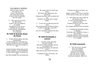 SALMOS E HINOS
          Feliz em tudo me fará,         2   Oh, graça real! Foi assim que        O sangue de Jesus me lavou, me
              Por onde eu for.                        Jesus,                                    lavou.
           Tomou-me pela mão,              Morrendo, Seu sangue por nos         Alegre, cantarei. louvores a meu Rei,
          Em trevas deu-me luz,                     derramou.                   A meu Senhor Jesus, que me salvou!
         E dá-me eterna redenção        Herança nos Céus, com os santos em
              Por meu Jesus.                           luz,                      2    Oh! Vinde unir-vos a Jesus na
                                          Comprou-nos Jesus, pois o preço                 luta contra o mal,
     4   Meu Deus por Si jurou;                       pagou.                        E, com o grande Salvador em
           Eu nEle confiei,                                                                marcha triunfal,
     E para o céu que preparou          3    A crer nos convida tal prova de      A todos proclamar que com amor
              Eu subirei.                               amor                                   sem par
      Na glória eu O hei de ver,        Nos merecimentos do Filho de Deus;      Seu sangue derramou por nos salvar.
       Confiado em Seu amor,               E quem se entregar a seu bom
     E para sempre engrandecer                        Salvador                  3    O Capitão da Salvação é Cristo,
           Meu Redentor!                Vai vê-Lo sentado na glória dos céus.                o Salvador,
            R. H. Moreton                             J. Jones                  O Rei dos reis, o Redentor, Jesus, o
 N.º233 O Grande Amor                                                                       bom Senhor.
                                                                                 Tudo Ele vencerá; vitória nos dará
        de Deus
                                              N.º234 Exultação e                E à glória eterna os Seus conduzirá.
                                                                                            H. M. Wright
 1    A Deus demos glória, pois Seu                Louvor
            grande amor
 O Filho bendito por nós todos deu,          1  Conosco vinde agora dar
E graça concede ao mais vil pecador,             louvores a Jesus,
 Abrindo-lhe a porta de entrada no      Que para a nossa salvação morreu                  N.º235 Louvores
                céu.                              na amarga cruz;
                                        Seu sangue derramou, de tudo me               1   Vem dar louvor comigo!
 Exultai! Exultai! Vinde todos louvar                 lavou;                               Jesus me resgatou
A Jesus Salvador, a Jesus Redentor!     Mais alvo do que a neve me tornou.                  E na divina graça
 A Deus demos glória, porquanto do                                                       Tesouros me mostrou.
                  céu                       O sangue de Jesus me lavou, me              Vem dar louvor comigo:
Seu Filho bendito, por nós todos deu.                   lavou;                         Sem paz nem luz vaguei,
                                                                                     Mas Deus, bondoso, olhou-me.


                                                            78
 