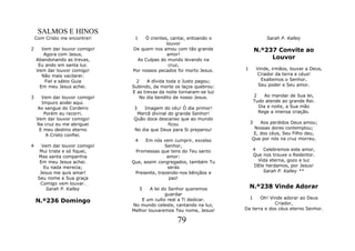 SALMOS E HINOS
    Com Cristo me encontrei!     1   Ó crentes, cantai, entoando o                  Sarah P. Kalley
                                              louvor
2      Vem dar louvor comigo!   De quem nos amou com tão grande                N.º237 Convite ao
        Agora com Jesus,                      amor!
    Abandonando as trevas,        As Culpas do mundo levando na                     Louvor
     Eu ando em santa luz.                     cruz,
    Vem dar louvor comigo!      Por nossos pecados foi morto Jesus.    1        Vinde, irmãos, louvar a Deus,
       Não mais vacilarei:                                                      Criador da terra e céus!
        Fiel e sábio Guia        2     A dívida toda o Justo pagou;               Exaltemos o Senhor,
      Em meu Jesus achei.       Subindo, da morte os laços quebrou:              Seu poder e Seu amor.
                                E as trevas da noite tornaram-se luz
3     Vem dar louvor comigo!       No dia bendito de nosso Jesus.              2    Ao mandar de Sua lei,
      Impuro andei aqui.                                                       Tudo atende ao grande Rei.
    Ao sangue do Cordeiro       3    Imagem do céu! Ó dia primor!                Dia e noite, a Sua mão
       Porém eu recorri.          Mercê divinal do grande Senhor!                Rege a imensa criação.
    Vem dar louvor comigo!      Quão doce descanso que ao mundo
    Na cruz eu me abriguei                      ficou                      3   Aos perdidos Deus amou;
     E meu destino eterno       No dia que Deus para Si preparou!           Nossas dores contemplou;
        A Cristo confiei.                                                   E, dos céus, Seu Filho deu,
                                 4    Em nós vem cumprir, excelso          Que por nós na cruz morreu.
4      Vem dar louvor comigo!                 Senhor,
      Mui triste e só fiquei,    Promessas que tens do Teu santo               4   Celebremos este amor,
     Mas santa companhia                       amor:                           Que nos trouxe o Redentor.
      Em meu Jesus achei.       Que, assim congregados, também Tu                Vida eterna, gozo e luz
        Eu nada merecia;                       serás                           DEle herdamos, por Jesus!
      Jesus me quis amar!        Presente, trazendo-nos bênçãos e                  Sarah P. Kalley **
     Seu nome e Sua graça                       paz!
      Comigo vem louvar.
         Sarah P. Kalley             5  A lei do Senhor queremos           N.º238 Vinde Adorar
                                               guardar
                                                                           1  Oh! Vinde adorar ao Deus
    N.º236 Domingo                  E um culto real a Ti dedicar.
                                                                                    Criador,
                                No mundo celeste, cantando na luz,
                                Melhor louvaremos Teu nome, Jesus!     Da terra e dos céus eterno Senhor.

                                                   79
 
