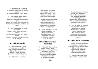 SALMOS E HINOS
 Ao Deus que, habitando no mundo              Pois nos deu aqui Jesus
              da luz,                         Para vir, por Seu favor,      2      Nesta vida achais tristezas,
  A nós Se revela por Cristo Jesus.          Redimir-nos sobre a cruz.             Morte, dor, separação;
                                              Cristo, revelando o Pai,           Mas no Céu tereis tesouro.
   2     Seu grande poder podeis              Vida eterna dar-nos vai.            Que jamais se acabarão.
             contemplar                                                              Na cidade gloriosa
  Na terra e nos céus reinando sem      3      Graças demos sem cessar          Reina Cristo, em resplendor;
                 par.                           Ao real Consolador               Não há pranto nem pecado
A gota de orvalho, das plantas a flor        Que nos vem santificar,              Na presença do Senhor.
Proclamam, constantes, ser Deus seu           Instruir-nos com amor.
                autor.                       NEle exulta em perfeição       3      Para as bodas do Cordeiro
                                               Toda a nova geração.               Vós, remidos, entrareis,
   3   Oh! Vinde adorar ao Deus                                                     E do fruto da videira
            Salvador,                    4      Glória, bênçãos e louvor           No Seu reino bebereis.
  Que em Cristo Jesus nos mostra              Tributemos a Deus Pai,               Exultai, regozijai-vos,
               favor;                           A Jesus, mediador,                  Pois vereis ali Jesus;
Ao Deus que, benigno, com graça e             E ao Espírito que atrai             Louvareis, eternamente,
              perdão,                           Penitentes corações              Ao Cordeiro em santa luz!
Pecados cobrindo, nos dá redenção.            As celestiais mansões.                      J. Boyle
           H. M. Wright                           J. G. da Rocha
                                                                           N.º241 Cantai Louvores
                                            N.º240 Louvor dos
       N.º239 Adoração                          Remidos                    1    Cantai louvores ao Senhor,
                                                                              Deus trino e sempiterno,
     1    Adoremos hoje a Deus          1    Tributai, ó vós, remidos,     O Deus da vida, o Deus de amor,
       Nesta casa de oração,                Gratos hinos a Jesus:               O Deus fiel, superno.
    Pois, embora habite os céus,        Tendes certa a herança eterna,         Deus invisível, paternal;
       Dá-nos Sua comunhão.                Conquistada pela cruz.                Deus revelado, filial;
     Sempre é digno de louvor              Dai louvor alegremente;             Deus de consolo eterno.
   Quem nos mostra tanto amor.            Bom descanso alcançareis
                                             E no derradeiro dia                2   Glorificai ao Deus veraz,
       2    Adoremos ao Senhor,             A Jesus encontrareis.               Que cumpre o que promete;


                                                           80
 