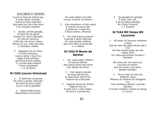 SALMOS E HINOS
 Louvai ao Deus de estável paz,              Em canto alegre e triunfal           4      De geração em geração
    A quem salvar compete;                  Louvai, ó salvos, no Senhor!                 É justo, bom, fiel,
   Honrai ao Deus inspirador                                                          E dá-nos plena salvação
 Que opera em nós o Seu amor        3        Com reverência a Cristo erguei             Por Cristo, Emanuel.
    E os corações submete,                    O incenso do louvor fiel;                    J. T. Houston
                                              É vossa luz, é vosso Rei,
  3    Saudai, remida geração,               É Deus conosco, Emanuel.             N.º244 Mil Vezes Mil
     O Santo Rei da glória!
  Prestai-Lhe culto e adoração,         4   Em toda língua proclamai                   Louvores
      Em atos de memória,                A grande e santa redenção;
  O Rei dos reis serviu a Deus,           Ao nome excelso celebrai,           1   Mil vezes mil louvores rendamos
 Morreu na cruz, subiu aos céus,        Que reino dEle os povos são.                         a Jesus
       E conseguiu vitória!                     J. H. Nelson                  Que da mais alta glória desceu até à
                                                                                               cruz!
  4       Regozijai-vos em Jesus,                                               Por Sua imensa graça, por Seu
                                            N.º243 O Nome do                              insigne amor
         O Cristo onisciente;
      Louvai, cantai a Sua Cruz,                 Senhor                        Por todos seja sempre louvado o
        Segui-O tão somente.                                                                Salvador!
      Em breve à terra voltará,         1      Oh, vinde todos! Celebrai
       E o mundo todo exaltará                  O nome do Senhor.                 Mil vezes sim, mil vezes sim,
          O Deus onipotente!                Nos santos átrios hoje entrai              Louvores ao Senhor,
            J. G. da Rocha                    Com salmos de louvor.               Que nos amou e nos lavou,
                                                                                        Bendito Salvador!
                                             2    Com alegria recordai
N.º242 Louvor Universal                        As obras que Ele fez;              2    Eis ao redor do trono do
                                             É nosso Deus, eterno Pai:                   Redentor Jesus
   1    Ó redimidos, proclamai                Prostrai-vos a Seus pés.         Milhares de milhares em refulgente
  De Cristo a grande redenção;                                                                  luz;
     Ao nome de Jesus cantai            3      Sejamos servos do Senhor,        Com reverência adoram o grande
     Louvor e terna gratidão!                     Sigamos Sua lei;                           Salvador
                                            É nosso terno e bom Pastor;       E ao bom Cordeiro rendem as honras
      2   Misericórdia divinal,               Da terra é o grande Rei.                      e o louvor.
      Maravilhoso e forte amor,


                                                           81
 