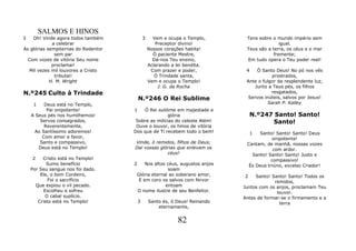 SALMOS E HINOS
3   Oh! Vinde agora todos também             3     Vem e ocupa o Templo,       Tens sobre o mundo império sem
             a celebrar                             Preceptor divino!                        igual.
As glórias sempiternas do Redentor               Nossos corações habita!       Teus são a terra, os céus e o mar
              sem par                              Ó paciente Mestre,                     fremente;
  Com vozes de vitória Seu nome                    Dá-nos Teu ensino,          Em tudo opera o Teu poder real!
             proclamai!                          Aclarando a lei bendita.
   Mil vezes mil louvores a Cristo                Com prazer e poder,          4    Ó Santo Deus! No pó nos vês
              tributai!                             Ó Trindade santa,                     prostrados,
            H. M. Wright                         Vem e ocupa o Templo!         Ante o fulgor da resplendente luz,
                                                     J. G. da Rocha                Junto a Teus pés, os filhos
N.º245 Culto à Trindade                                                                   resgatados,
                                         N.º246 O Rei Sublime                   Servos inúteis, salvos por Jesus!
     1    Deus está no Templo,                                                          Sarah P. Kalley
           Pai onipotente!           1   Ó Rei sublime em majestade e
    A Seus pés nos humilhemos!                      glória                         N.º247 Santo! Santo!
        Servos consagrados,           Sobre as milícias do celeste Além!                  Santo!
          Reverentemente,             Ouve o louvor, os hinos de vitória
     Ao Santíssimo adoremos!         Dos que de Ti recebem todo o bem!             1Santo! Santo! Santo! Deus
         Com amor e favor,                                                                onipotente!
        Santo e compassivo,          Vinde, ó remidos, filhos de Deus;         Cantam, de manhã, nossas vozes
       Deus está no Templo!          Dai vossas glórias que enlevam os                    com ardor.
                                                   céus!                         Santo! Santo! Santo! Justo e
     2    Cristo está no Templo!                                                         compassivo!
            Sumo benefício           2    Nos altos céus, augustos anjos        És Deus triúno, excelso Criador!
    Por Seu sangue nos foi dado.                     soam
         Ele, o bom Cordeiro,         Glória eternal ao soberano amor,         2   Santo! Santo! Santo! Todos os
             Foi o sacrifício          E em coro os salvos com fervor                      remidos,
       Que expiou o vil pecado.                    entoam                     Juntos com os anjos, proclamam Teu
           Escolheu e sofreu          O nome ilustre de seu Benfeitor.                      louvor.
            O cabal suplício.                                                 Antes de formar-se o firmamento e a
        Cristo está no Templo!           3       Santo és, ó Deus! Reinando                  terra
                                                     eternamente,


                                                             82
 