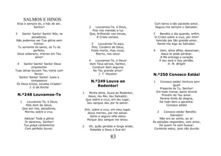 SALMOS E HINOS
 Eras e sempre és, e hás de ser,                                              Com terno e tão paciente amor,
            Senhor!                        2   Louvamos-Te, ó Deus,           Seguiu-me sempre o Salvador.
                                             Pois nos mandas a luz
3   Santo! Santo! Santo! Nós, os           Que, brilhando nas trevas,        3    Bendito o dia quando, enfim,
          pecadores,                            A Cristo conduz.              Vi Cristo sobre a cruz, por mim!
Não podemos ver Tua glória sem                                                 Vencido por tão grande amor,
            tremor.                            3    Louvamos-Te aqui,           Rendi-me logo ao Salvador.
 Tu somente és santo, só Tu és                 Pois, Cordeiro de Deus,
            perfeito,                          Foste morto, mas vives,       4       Vem, alma aflita, descansar;
Deus soberano, imenso em Teu                      Eterno, nos céus!                   Jesus te pode perdoar.
             amor!                                                                    A Me entrega o coração
                                           4   Louvamos-Te, ó Deus!                  E teu será o Seu perdão.
 4    Santo! Santo! Santo! Deus            Vem Teus servos, Senhor,                        H. M. Wright
           onipotente!                       Conduzir bem seguros
Tuas obras louvam Teu nome com               No Teu grande amor!
             fervor.                             J. T. Houston               N.º250 Conosco Estás!
  Santo! Santo! Santo! Justo e
           compassivo                          N.º249 Louva ao               1     Conosco estás! Ventura sem
 És Deus triúno, excelso Criador!
         J. G da Rocha                            Redentor!                                 igual!
                                                                                   Presente és Tu, Senhor!
                                    1      Minha alma, louva ao Redentor,        Em todo transe, apoio divinal
    N.º248 Louvamos-Te                    Jesus, teu Rei, teu Salvador,             Provém do Teu amor.
                                        Que sobre a cruz, em teu lugar,            Perene fonte de alegria,
     1      Louvamos-Te, ó Deus,         Seu sangue deu por te salvar.             De todo bem a garantia:
           Pelo dom de Jesus,                                                          Conosco estás!
         Que por nós, pecadores,        Sim, sobre a cruz, em meu lugar,
          Morreu sobre a cruz.            Jesus morreu, por me salvar.           2   Conosco estás! Bendito
                                            Salvo e seguro nEle estou                     Salvador!
         Aleluia! Toda a glória           Porque Seu sangue me lavou.            Não oro ao vento, ao ar:
         Te daremos, Senhor!                                                 Às petições respondes, com amor,
         Tua graça cantaremos       2      Oh, quão perdido e longe andei,       De quem Te vem buscar.
          Com perfeito louvor.              Rebelde a Deus e Sua lei!         Contente estou, pois não duvido


                                                            83
 