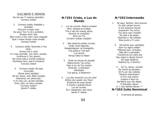 SALMOS E HINOS
    De ser por Ti mesmo atendido.      N.º251 Cristo, a Luz do                     N.º252 Intercessão
            Conosco estás!
                                              Mundo
                                                                               1       Se aqui, Senhor, bem poucos
    3  Conosco estás! Debalde o                                                         Te vêm cantar louvor,
             tentador                  1        Luz do mundo, Mestre amado!
                                                 Vem, dissipa as ilusões,                E nos prazeres loucos
       Procura o nosso mal:                                                              Esquecem Teu amor,
   Do povo Teu Tu és o protetor,               Tira o véu de nossos olhos,
                                                   Ilumina os corações!                 Teu povo aqui reveste
         Amparo bem real.                                                                 De zelo e de poder,
Bem junto a nós, bem mais chegado                      Para ver-Te,
                                                 Cumpre nossas orações!                 Fazendo-o, Pai celeste,
  Que o nosso amigo mais amado,                                                          Mais junto a Ti viver.
          Conosco estás!
                                           2     Nos desertos deste mundo,
                                                  Onde reina Satanás,              2      Há tantos que, perdidos,
4    Conosco estás! Sentindo o Teu                                                       Sem luz agora estão!
               olhar,                          Resplandeçam no Evangelho
                                                  Tua graça e Tua paz!                  Milhares que, vencidos,
         Ensina-me a viver                                                                Não têm a salvação!
E o meu quinhão, mui dócil, aceitar,                   Luz divina
                                                  Vença toda luz falaz!                 Transforma em claro dia
      Conforme o Teu querer.                                                           Seu negro e denso horror!
  Na curta vida e mundo instável,                                                          Da cega idolatria
  Promessa tens, que é imutável:           3      Onde as trevas do pecado
                                                 Obscurecem Teu amor,                    Redime-os, ó Senhor!
          Conosco estás!
                                                Faze a luz do Teu ensino
                                                  Dominar, ó Salvador!                 3    Só Tu, Jesus, remiste
     5     Conosco estás! Só esta                                                        Da morte ao pecador;
                 convicção                              Manifesta
                                                 Tua glória, ó Redentor!                 Só Tu ao céu subiste,
          Minha alma satisfaz!                                                            Potente intercessor!
    Só em Jesus, meu débil coração                                                          O Teu real ensino
       Descansa, em plena paz.         4        Luz dos homens! Luz da vida!
                                               Brilha com poder nos Teus!                   Impere e faça luz
     E no meu Lar, já sem pecado,                                                       Na Pátria que nos deste,
      Direi, feliz, ao Deus amado:               Esclarece as suas almas
                                                 E revela o grande Deus!                    Ó Salvador Jesus!
            "Conosco estás!"                                                           A. J. dos Santos Neves **
             Sarah P. Kalley                          Luz do mundo,
                                                És o resplendor dos céus!      N.º253 Culto Dominical
                                                     Sarah P. Kalley
                                                                                       1    A semana já passou,

                                                             84
 