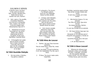 SALMOS E HINOS
      O Senhor guiou-nos bem.            E, entoando o Teu louvor,         Humildes, queremos agora entoar.
       O Seu povo se lembrou                Tua bênção suplicar.            Das almas remidas recebe este
     Que, reunido, bênçãos tem.           Ouve em Tua habitação                         preito
         Neste dia de louvor              Nossa humilde petição.             E vem-nos, a todos, em Cristo
      Aceitar-nos vem, Senhor!                                                         aceitar.
                                        2    Ó Jesus, bom Salvador,
 2      Vem, opera o Teu perdão,           Vimos Teu favor pedir;              3 Nós éramos ímpios e Tu nos
        Ó bondoso Redentor;             Vem mostrar-nos Teu amor,                        salvaste.
     Com ternura e compaixão,                Selo de feliz porvir.           Teu Filho nos deste. Que amor
      Vem, revela o Teu amor!            Vem agora mesmo encher                           divinal!
       Livres de cuidado aqui,            Nossas almas de prazer.             Os nossos pecados, Senhor,
     Descansamos hoje em Ti.                                                            perdoaste
                                            3Com sincero coração           E o ser nos inundas de luz perenal.
     3    Desejamos-Te louvar,             Adoremos nosso Rei,
      Tua graça em nós sentir,            Que nos guia pela mão,           4   Oh! Gozo Infinito hoje aqui nos
         Neste culto celebrar            Que protege a santa grei.                     congrega,
        Esperanças do porvir.           Oh! Louvemos ao Senhor,             Pensando no mui glorioso porvir!
       Tua glória, lá dos céus,         Nosso meigo e bom Pastor.          Enquanto aos prazeres o mundo se
     Manifesta, ó grande Deus!                   J. Boyle                               entrega,
                                                                            Louvamos Aquele que a nós quis
  4     O Evangelho tem poder        N.º255 Hino de Louvor                               remir.
      Para as almas consolar,                                                   J. M. da Mota Sobrinho
      Para a todos convencer        1    Senhor, nós aqui Teus louvores
       E de todo mal livrar.                     cantamos.
      Que nos dê a pregação         Pois és nosso Deus, nosso Pai, nossa   N.º256 A Deus Louvai!
      Gozo e paz ao coração!                        Luz.
            G. B. Nind              A vida nos deste, na qual exultamos      1    Milhares de milhares ouço
                                    E em nós resplandece Teu Sol, que é     Cantando a Deus com gratidão,
N.º254 Humilde Petição                             Jesus.                    A Cristo, o Salvador, louvando
                                                                               Por Sua grande redenção.
 1      Eis-nos juntos, ó Senhor,   2   Ó Deus, Teu louvor neste canto     "A Deus louvai!" em coro clamam;
        Tua glória a celebrar                  imperfeito,                   "A Deus louvai, pois nos amou


                                                       85
 