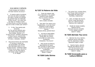 SALMOS E HINOS
         E pelo sangue do Cordeiro     N.º257 A Palavra da Vida
        De toda mancha nos lavou!"                                        1        Teu santo livro, excelso Deus,
                                          1    Fonte da celeste vida,             Com fracas mãos tomamos;
    2  O mesmo salmo triunfante,         Vem! Descobre o Teu poder!                Educação dos altos céus,
    Em tons de santa exultação,             Vivifica os sem-alento,                 Humildes, imploramos.
   Por todo o mundo vai subindo            Faze os mortos renascer!
   Ao grande Autor da redenção.                    Vida eterna                2      Vem, no fulgor de Tua luz,
  "A Deus louvai!" nos vales soa;           Vem a todos conceder.                  Vencer nossa ignorância!
    Eis logo os montes a ecoar:                                                    Pois ver a glória de Jesus
 "A Deus louvai, ao Deus da graça       2    Vem abrir Teu santo Livro;             Pedimos com instância!
Que em Cristo a todos quer salvar!"      Resplandece, ó Luz dos céus!
                                            Afugenta a todo engano            3     Acode às nossas orações,
        3 E nós, Teus santos pés           E dos erros livra os Teus!                  Espírito divino!
              cercando,                             Alumia                        Abre aos escuros corações
    No Teu serviço estando aqui,          Nossas almas, grande Deus!                O Teu celeste ensino!
     As nossas almas elevamos                                                          Sarah P. Kalley
     Para exaltar, Senhor, a Ti.          3    Na leitura desta Bíblia
"A Deus louvai!" também clamamos;          Dá-nos gozo no Senhor.         N.º259 Abrindo Teu Livro
   "A Deus louvai, supremo Rei;             Tendo pelo Teu ensino
   E glória, e honra, e majestade         Comunhão em santo amor,             1      Abrindo Teu livro, Senhor,
    A Cristo, o Salvador, rendei!"                Exultemos                        Pedimos divina instrução.
                                            Entoando o Teu louvor!                Com fé, esperança e temor,
4      Das trevas fomos nós chamados                                               Queremos seguir a lição.
          À Tua pura e santa luz;        4   Pelo estudo da Palavra,
       Da escravidão e do pecado           Aprendamos de Jesus!                   2   Espírito Santo, eternal,
       Nos libertaste sobre a cruz.      Oh! Concede os belos frutos              Difunde abundância de luz;
    "A Deus louvai!" cantamos todos;     Que Tua Instrução produz!                  Oh! Dá-nos ensino vital
     "A Deus louvai, que a nós amou              E gozemos                         Da graça de nosso Jesus.
        E pela cruz do Filho eterno          Alegria e vida e luz!                      Sarah P. Kalley
       As nossas culpas resgatou!"             Sarah P. Kalley
               H. M. Wright
                                                                          N.º260 Invocação para a
                                         N.º258 Culto Divino                   Leitura Bíblica
                                                         86
 