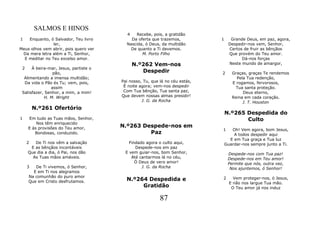 SALMOS E HINOS
                                         4   Recebe, pois, a gratidão
1   Enquanto, ó Salvador, Teu livro        Da oferta que trazemos,           1     Grande Deus, em paz, agora,
                ler,                     Nascida, ó Deus, da multidão             Despedir-nos vem, Senhor,
Meus olhos vem abrir, pois quero ver       De quanto a Ti devemos.                Certos de fruir as bênçãos
 Da mera letra além a Ti, Senhor,               M. Porto Filho                    Que provém do Teu amor.
  E meditar no Teu excelso amor.                                                        Dá-nos forças
                                             N.º262 Vem-nos                       Neste mundo de amargor,
 2    À beira-mar, Jesus, partiste o
                pão,                            Despedir                     2      Graças, graças Te rendemos
  Alimentando a imensa multidão;                                                      Pela Tua redenção,
  Da vida o Pão és Tu; vem, pois,      Pai nosso, Tu, que lá no céu estás,          E rogamos, fervorosos,
               assim                    É noite agora; vem-nos despedir               Tua santa proteção.
 Satisfazer, Senhor, a mim, a mim!      Com Tua bênção, Tua santa paz,                   Deus eterno,
            H. M. Wright               Que devem nossas almas presidir!             Reina em cada coração.
                                                 J. G. da Rocha                          J. T. Houston
         N.º261 Ofertório
                                                                                 N.º265 Despedida do
1    Em tudo as Tuas mãos, Senhor,                                                      Culto
         Nos têm enriquecido
     E às provisões do Teu amor,       N.º263 Despede-nos em
                                                                             1      Oh! Vem agora, bom Jesus,
        Bondosas, conduzido.                    Paz                                  A todos despedir aqui
                                                                                   E em Tua graça e Tua luz
     2  De Ti nos vêm a salvação           Findado agora o culto aqui,           Guardar-nos sempre junto a Ti.
      E as bênçãos incontáveis                Despede-nos em paz
     Que dia a dia, ó Pai, nos dão       E vem guiar-nos, bom Senhor,             Despede-nos com Tua paz!
       As Tuas mãos amáveis.                Até cantarmos lá no céu,              Despede-nos em Teu amor!
                                              Ó Deus de vero amor!                Permite que nós, outra vez,
     3  De Ti vivemos, ó Senhor,                 J. G. da Rocha                    Nos ajuntemos, ó Senhor!
       E em Ti nos alegramos
     Na comunhão do puro amor                                                2       Vem proteger-nos, ó Jesus,
     Que em Cristo desfrutamos.          N.º264 Despedida e
                                                                                   E não nos largue Tua mão.
                                              Gratidão                              O Teu amor já nos induz

                                                          87
 