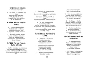 SALMOS E HINOS
            A Te louvar de coração.                                                  Tuas santas instruções,
                                           2     Os frutos da graça concede,         Teus preceitos observar.
    3      Pai nosso, Tu que estas nos                   Senhor,
                    céus,                Que em nós madureçam, repletos de      4   Vem conosco, a defender
          Abençoar-nos hoje vem;                          amor,                   Nossas almas, ó Senhor!
           Ó Tu, Espírito de Deus,          Pois nossos esforços, sem Ti, se     Faze-as mais e mais crescer
        Fortalecer-nos vem também.                        farão                    No divino e santo amor.
              M. A. de Menezes           Trabalhos perdidos, esforços em vão.
                                                                                     5   Em fadigas e aflições
    N.º266 Para o Fim do                       3  Os Teus mandamentos               Que nos possam encontrar,
                                                 queremos guardar;                  Guarda os nossos corações;
           Culto                          Na Tua vontade, Senhor, meditar,          Não nos deixes murmurar.
                                         E ao mundo, que vive perdido e sem
        1 O culto sagrado findou,                        luz,                        6    Auxilia-nos, Senhor,
       No dia bendito por Deus;           Tornar conhecido Teu nome, Jesus              A fugir de Satanás!
       Nosso último canto soou                     Sarah P. Kalley                   E, no Teu bondoso amor,
    E as preces subiram aos céus.                                                   Vem, despede-nos em paz.

    2   Às faltas concede perdão;         N.º268 Para Terminar o                          Sarah P. Kalley

     Aceita, em Jesus, o louvor;                  Culto
      Com Tua paz e proteção                                                    N.º269 Para o Fim da
    Despede-nos, grande Senhor!                1     Outra vez o Teu louvor          Pregação
           Sarah P. Kalley                           Desejamos entoar,
                                                   Dando graças, ó Senhor,            1    A palavra semeada
    N.º267 Para o Fim do                            Antes de nos separar.            Faze, ó Salvador, nascer:
                                                                                     Para dar-lhe crescimento
        Culto à Noite                      2       Com proveito e com prazer,          Só de Ti vem o poder.
                                                    Nesta casa de oração,                   Ricos frutos
1    No fim deste dia, reunidos aqui,               Costumamos receber                Tu nos podes conceder.
   Um canto solene trazemos a Ti,                  O que vem de Tua mão.
E juntos pedimos, pois Tu nos darás,                                            2     Oh! Prepara muitas almas
 As bênçãos celestes de ensino e de            3     Faze os nossos corações         Para a vinda do Senhor!
                paz.                                  Cada dia recordar               E qual messe gloriosa,

                                                               88
 